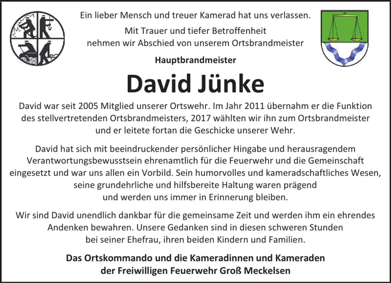 <p>Ein lieber Mensch und treuer Kamerad hat uns verlassen.<br />Mit Trauer und tiefer Betroffenheit<br />nehmen wir Abschied von unserem Ortsbrandmeister<br />Hauptbrandmeister</p><p>David Jünke</p><p>David war seit 2005 Mitglied unserer Ortswehr. Im Jahr 2011 übernahm er die Funktion<br />des stellvertretenden Ortsbrandmeisters, 2017 wählten wir ihn zum Ortsbrandmeister<br />und er leitete fortan die Geschicke unserer Wehr.<br />David hat sich mit beeindruckender persönlicher Hingabe und herausragendem<br />Verantwortungsbewusstsein ehrenamtlich für die Feuerwehr und die Gemeinschaft<br />eingesetzt und war uns allen ein Vorbild. Sein humorvolles und kameradschaftliches Wesen,<br />seine grundehrliche und hilfsbereite Haltung waren prägend<br />und werden uns immer in Erinnerung bleiben.<br />Wir sind David unendlich dankbar für die gemeinsame Zeit und werden ihm ein ehrendes<br />Andenken bewahren. Unsere Gedanken sind in diesen schweren Stunden<br />bei seiner Ehefrau, ihren beiden Kindern und Familien.</p><p>Das Ortskommando und die Kameradinnen und Kameraden<br />der Freiwilligen Feuerwehr Groß Meckelsen</p>