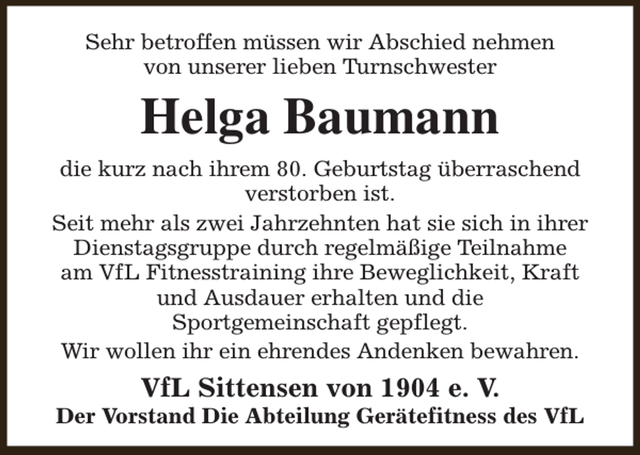 <p>Sehr betroffen müssen wir Abschied nehmen<br />von unserer lieben Turnschwester</p><p>Helga Baumann<br />die kurz nach ihrem 80. Geburtstag überraschend<br />verstorben ist.<br />Seit mehr als zwei Jahrzehnten hat sie sich in ihrer<br />Dienstagsgruppe durch regelmäßige Teilnahme<br />am VfL Fitnesstraining ihre Beweglichkeit, Kraft<br />und Ausdauer erhalten und die<br />Sportgemeinschaft gepflegt.<br />Wir wollen ihr ein ehrendes Andenken bewahren.</p><p>VfL Sittensen von 1904 e. V.</p><p>Der Vorstand Die Abteilung Gerätefitness des VfL</p>