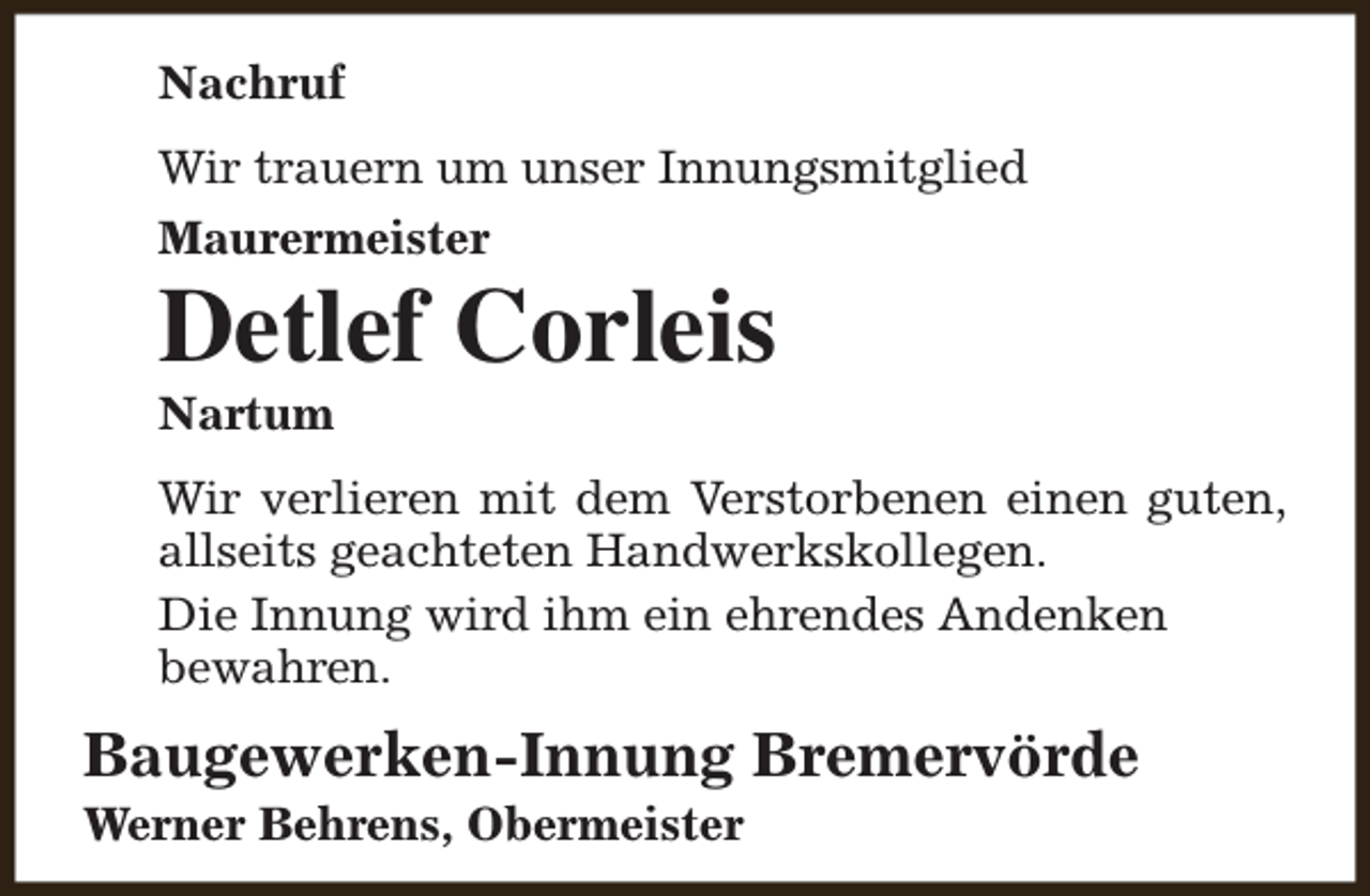 <p>Nachruf<br />Wir trauern um unser Innungsmitglied<br />Maurermeister</p><p>Detlef Corleis<br />Nartum</p><p>Wir verlieren mit dem Verstorbenen einen guten,<br />allseits geachteten Handwerkskollegen.<br />Die Innung wird ihm ein ehrendes Andenken<br />bewahren.</p><p>Baugewerken-Innung Bremervörde<br />Werner Behrens, Obermeister</p>