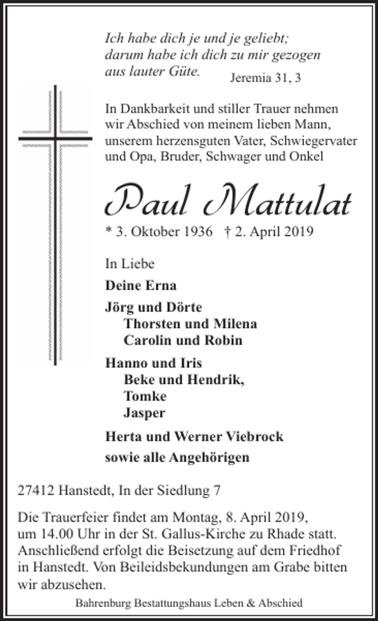 <p>Ich habe dich je und je geliebt;<br />darum habe ich dich zu mir gezogen<br />aus lauter Güte.<br />Jeremia 31, 3<br />In Dankbarkeit und stiller Trauer nehmen<br />wir Abschied von meinem lieben Mann,<br />unserem herzensguten Vater, Schwiegervater<br />und Opa, Bruder, Schwager und Onkel</p><p>Paul Mattulat<br />* 3. Oktober 1936 † 2. April 2019<br />In Liebe<br />Deine Erna<br />Jörg und Dörte<br />Thorsten und Milena<br />Carolin und Robin<br />Hanno und Iris<br />Beke und Hendrik,<br />Tomke<br />Jasper<br />Herta und Werner Viebrock<br />sowie alle Angehörigen<br />27412 Hanstedt, In der Siedlung 7<br />Die Trauerfeier findet am Montag, 8. April 2019,<br />um 14.00 Uhr in der St. Gallus-Kirche zu Rhade statt.<br />Anschließend erfolgt die Beisetzung auf dem Friedhof<br />in Hanstedt. Von Beileidsbekundungen am Grabe bitten<br />wir abzusehen.<br />Bahrenburg Bestattungshaus Leben &amp; Abschied</p>