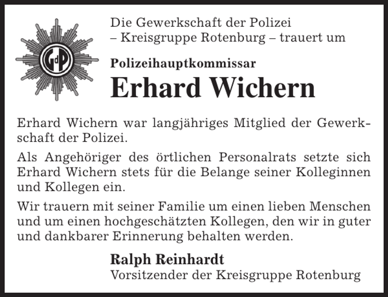 <p>Die Gewerkschaft der Polizei<br />– Kreisgruppe Rotenburg – trauert um<br />Polizeihauptkommissar</p><p>Erhard Wichern<br />Erhard Wichern war langjähriges Mitglied der Gewerkschaft der Polizei.<br />Als Angehöriger des örtlichen Personalrats setzte sich<br />Erhard Wichern stets für die Belange seiner Kolleginnen<br />und Kollegen ein.<br />Wir trauern mit seiner Familie um einen lieben Menschen<br />und um einen hochgeschätzten Kollegen, den wir in guter<br />und dankbarer Erinnerung behalten werden.</p><p>Ralph Reinhardt</p><p>Vorsitzender der Kreisgruppe Rotenburg</p>