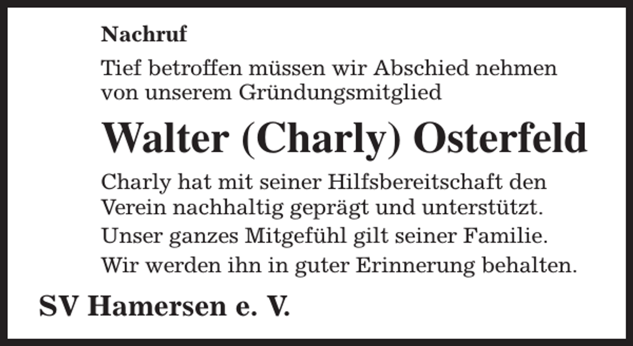 <p>Nachruf<br />Tief betroffen müssen wir Abschied nehmen<br />von unserem Gründungsmitglied</p><p>Walter (Charly) Osterfeld<br />Charly hat mit seiner Hilfsbereitschaft den<br />Verein nachhaltig geprägt und unterstützt.<br />Unser ganzes Mitgefühl gilt seiner Familie.<br />Wir werden ihn in guter Erinnerung behalten.</p><p>SV Hamersen e. V.</p>