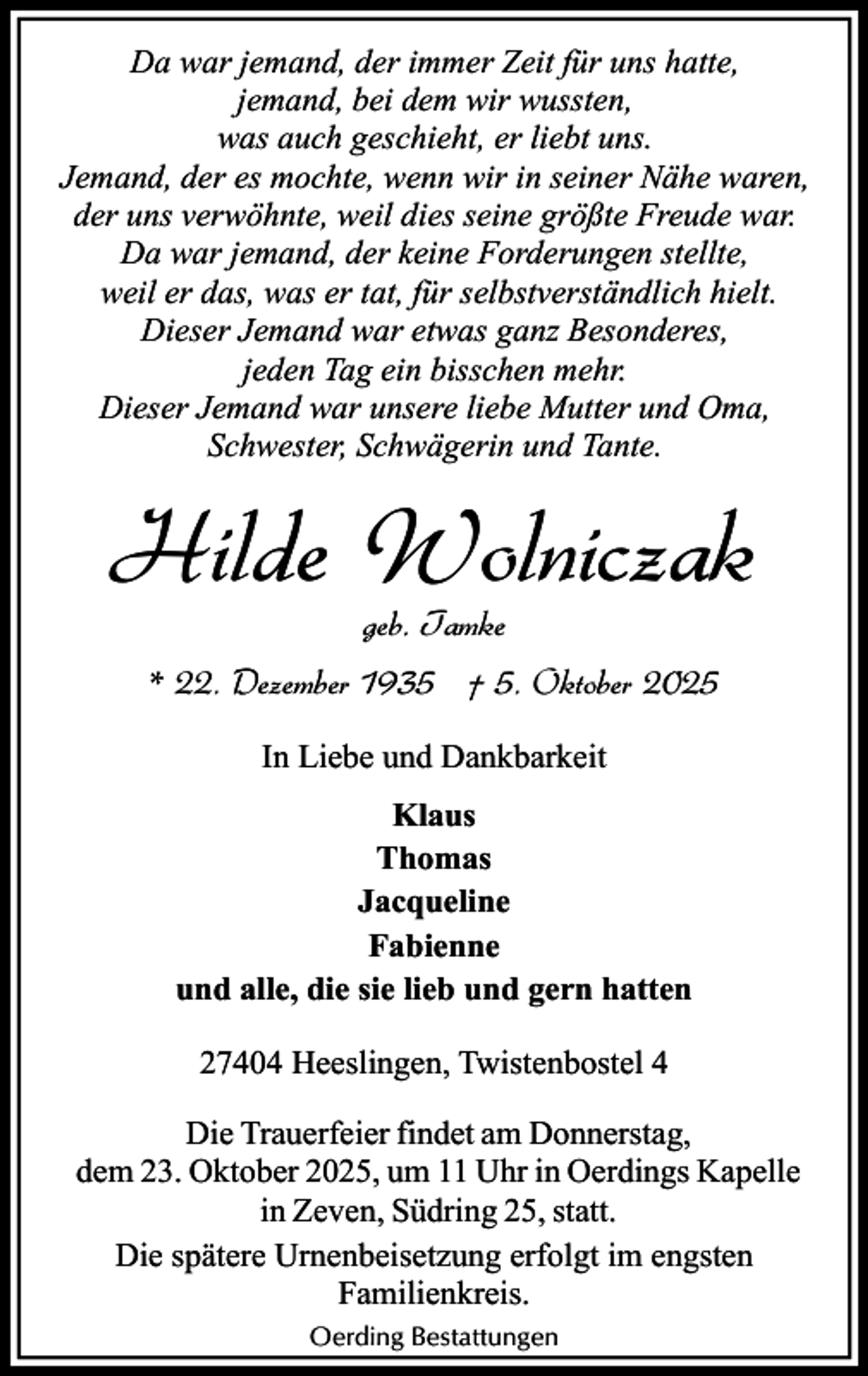 <p>Da war jemand, der immer Zeit für uns hatte,<br />jemand, bei dem wir wussten,<br />was auch geschieht, er liebt uns.<br />Jemand, der es mochte, wenn wir in seiner Nähe waren,<br />der uns verwöhnte, weil dies seine größte Freude war.<br />Da war jemand, der keine Forderungen stellte,<br />weil er das, was er tat, für selbstverständlich hielt.<br />Dieser Jemand war etwas ganz Besonderes,<br />jeden Tag ein bisschen mehr.<br />Dieser Jemand war unsere liebe Mutter und Oma,<br />Schwester, Schwägerin und Tante.</p><p>Hilde Wolniczak<br />geb. Tamke</p><p>* 22. Dezember 1935 † 5. Oktober 2025<br />In Liebe und Dankbarkeit<br />Klaus<br />Thomas<br />Jacqueline<br />Fabienne<br />und alle, die sie lieb und gern hatten<br />27404 Heeslingen, Twistenbostel 4<br />Die Trauerfeier findet am Donnerstag,<br />dem 23. Oktober 2025, um 11 Uhr in Oerdings Kapelle<br />in Zeven, Südring 25, statt.<br />Die spätere Urnenbeisetzung erfolgt im engsten<br />Familienkreis.<br />Oerding Bestattungen</p>