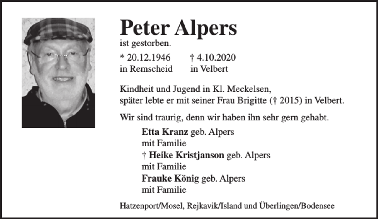 <p>Peter Alpers</p><p>ist gestorben.<br />* 20.12.1946<br />in Remscheid</p><p>† 4.10.2020<br />in Velbert</p><p>Kindheit und Jugend in Kl. Meckelsen,<br />später lebte er mit seiner Frau Brigitte († 2015) in Velbert.<br />Wir sind traurig, denn wir haben ihn sehr gern gehabt.<br />Etta Kranz geb. Alpers<br />mit Familie<br />† Heike Kristjanson geb. Alpers<br />mit Familie<br />Frauke König geb. Alpers<br />mit Familie<br />Hatzenport/Mosel, Rejkavik/Island und Überlingen/Bodensee</p>