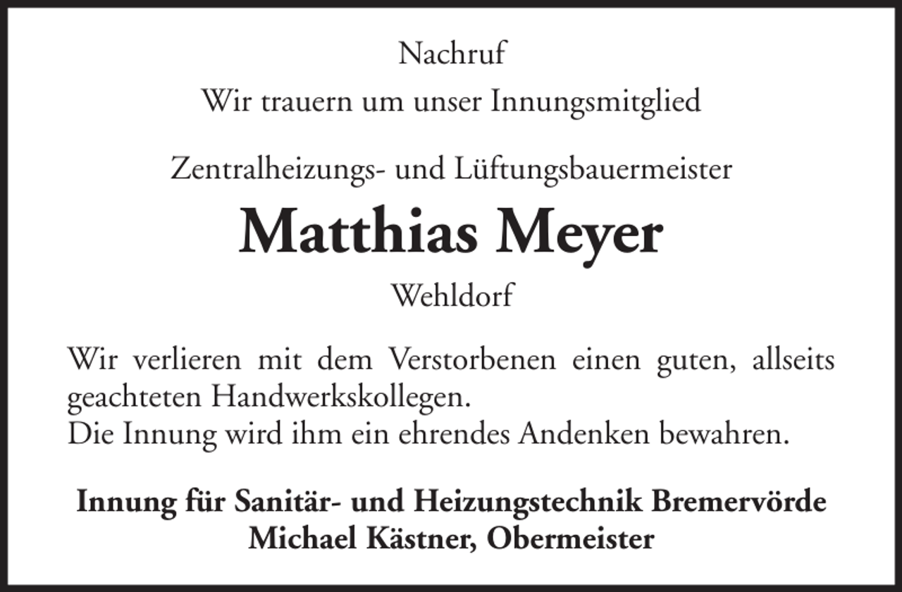 <p>Nachruf<br />Wir trauern um unser Innungsmitglied<br />Zentralheizungs- und Lüftungsbauermeister</p><p>Matthias Meyer<br />Wehldorf<br />Wir verlieren mit dem Verstorbenen einen guten, allseits<br />geachteten Handwerkskollegen.<br />Die Innung wird ihm ein ehrendes Andenken bewahren.<br />Innung für Sanitär- und Heizungstechnik Bremervörde<br />Michael Kästner, Obermeister</p>