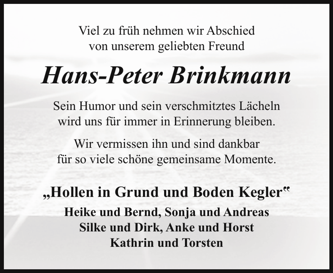 <p>Viel zu früh nehmen wir Abschied<br />von unserem geliebten Freund</p><p>Hans-Peter Brinkmann<br />Sein Humor und sein verschmitztes Lächeln<br />wird uns für immer in Erinnerung bleiben.<br />Wir vermissen ihn und sind dankbar<br />für so viele schöne gemeinsame Momente.</p><p>„Hollen in Grund und Boden Kegler‟<br />Heike und Bernd, Sonja und Andreas<br />Silke und Dirk, Anke und Horst<br />Kathrin und Torsten</p>