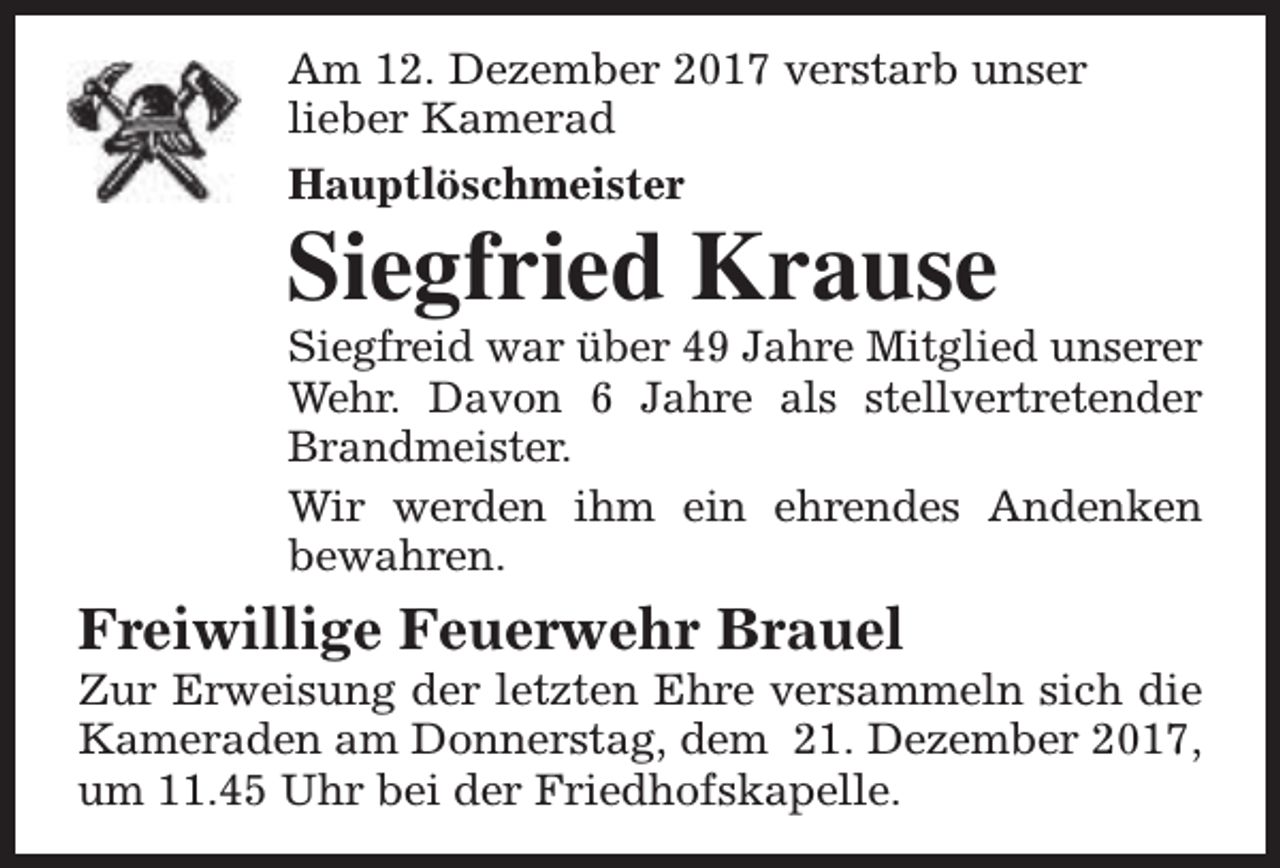 <p>Am 12. Dezember 2017 verstarb unser<br />lieber Kamerad<br />Hauptlöschmeister</p><p>Siegfried Krause</p><p>Siegfreid war über 49 Jahre Mitglied unserer<br />Wehr. Davon 6 Jahre als stellvertretender<br />Brandmeister.<br />Wir werden ihm ein ehrendes Andenken<br />bewahren.</p><p>Freiwillige Feuerwehr Brauel</p><p>Zur Erweisung der letzten Ehre versammeln sich die<br />Kameraden am Donnerstag, dem 21. Dezember 2017,<br />um 11.45 Uhr bei der Friedhofskapelle.</p>