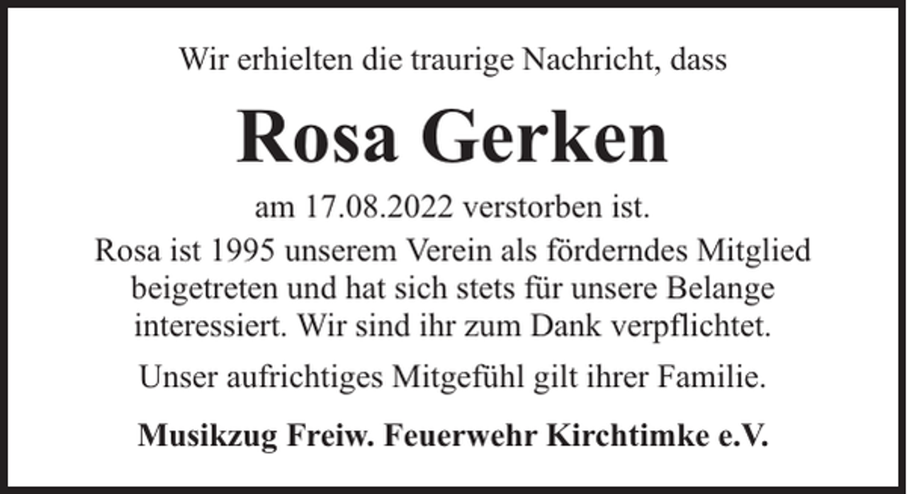 <p>Wir erhielten die traurige Nachricht, dass</p><p>Rosa Gerken</p><p>am 17.08.2022 verstorben ist.<br />Rosa ist 1995 unserem Verein als förderndes Mitglied<br />beigetreten und hat sich stets für unsere Belange<br />interessiert. Wir sind ihr zum Dank verpflichtet.<br />Unser aufrichtiges Mitgefühl gilt ihrer Familie.<br />Musikzug Freiw. Feuerwehr Kirchtimke e.V.</p>