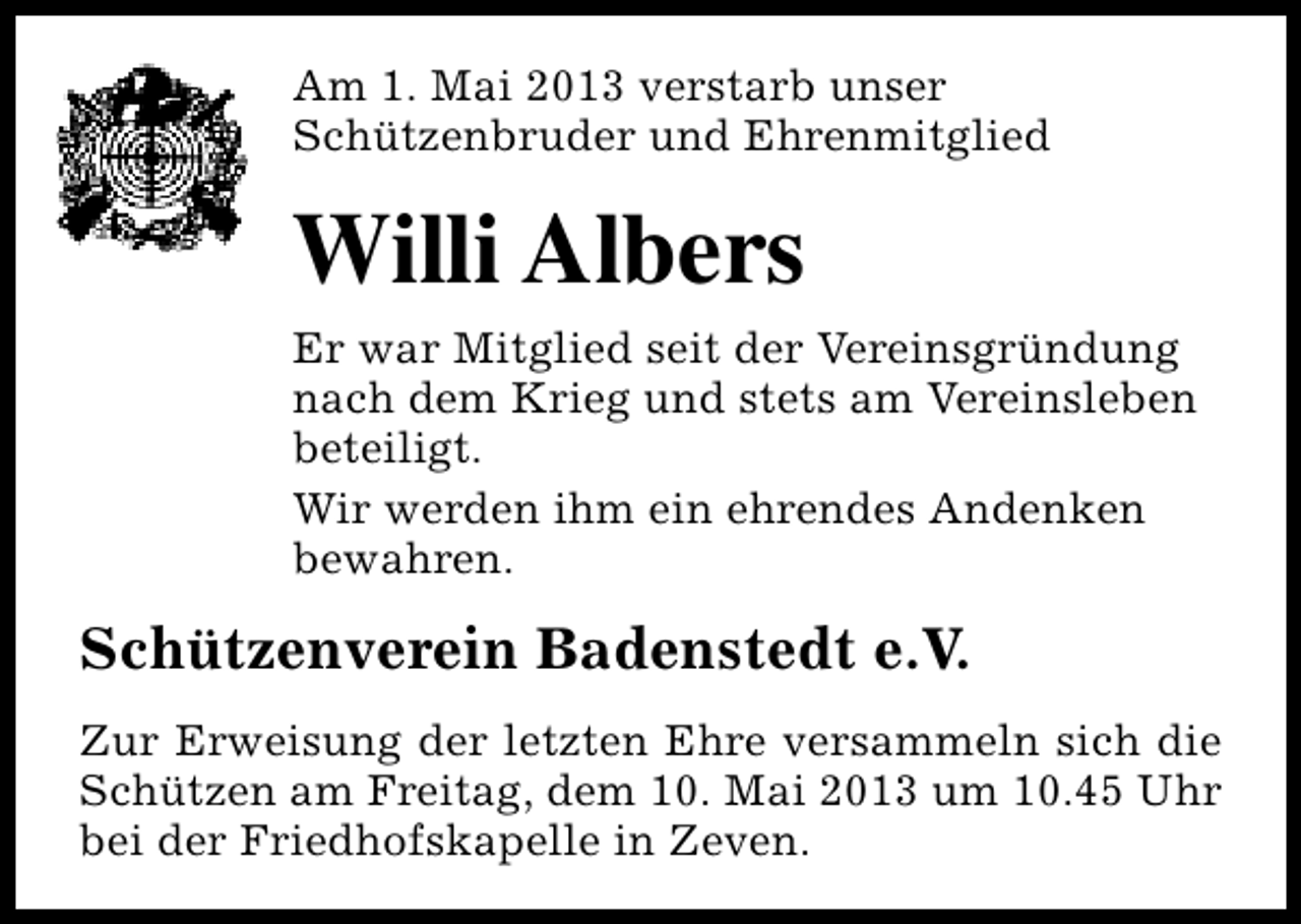 <p>Am 1. Mai 2013 verstarb unser<br />Schützenbruder und Ehrenmitglied</p><p>Willi Albers<br />Er war Mitglied seit der Vereinsgründung<br />nach dem Krieg und stets am Vereinsleben<br />beteiligt.<br />Wir werden ihm ein ehrendes Andenken<br />bewahren.</p><p>Schützenverein Badenstedt e.V.<br />Zur Erweisung der letzten Ehre versammeln sich die<br />Schützen am Freitag, dem 10. Mai 2013 um 10.45 Uhr<br />bei der Friedhofskapelle in Zeven.</p>
