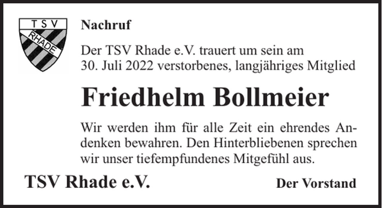 <p>Nachruf<br />Der TSV Rhade e.V. trauert um sein am<br />30. Juli 2022 verstorbenes, langjähriges Mitglied</p><p>Friedhelm Bollmeier<br />Wir werden ihm für alle Zeit ein ehrendes Andenken bewahren. Den Hinterbliebenen sprechen<br />wir unser tiefempfundenes Mitgefühl aus.</p><p>TSV Rhade e.V.</p><p>Der Vorstand</p>