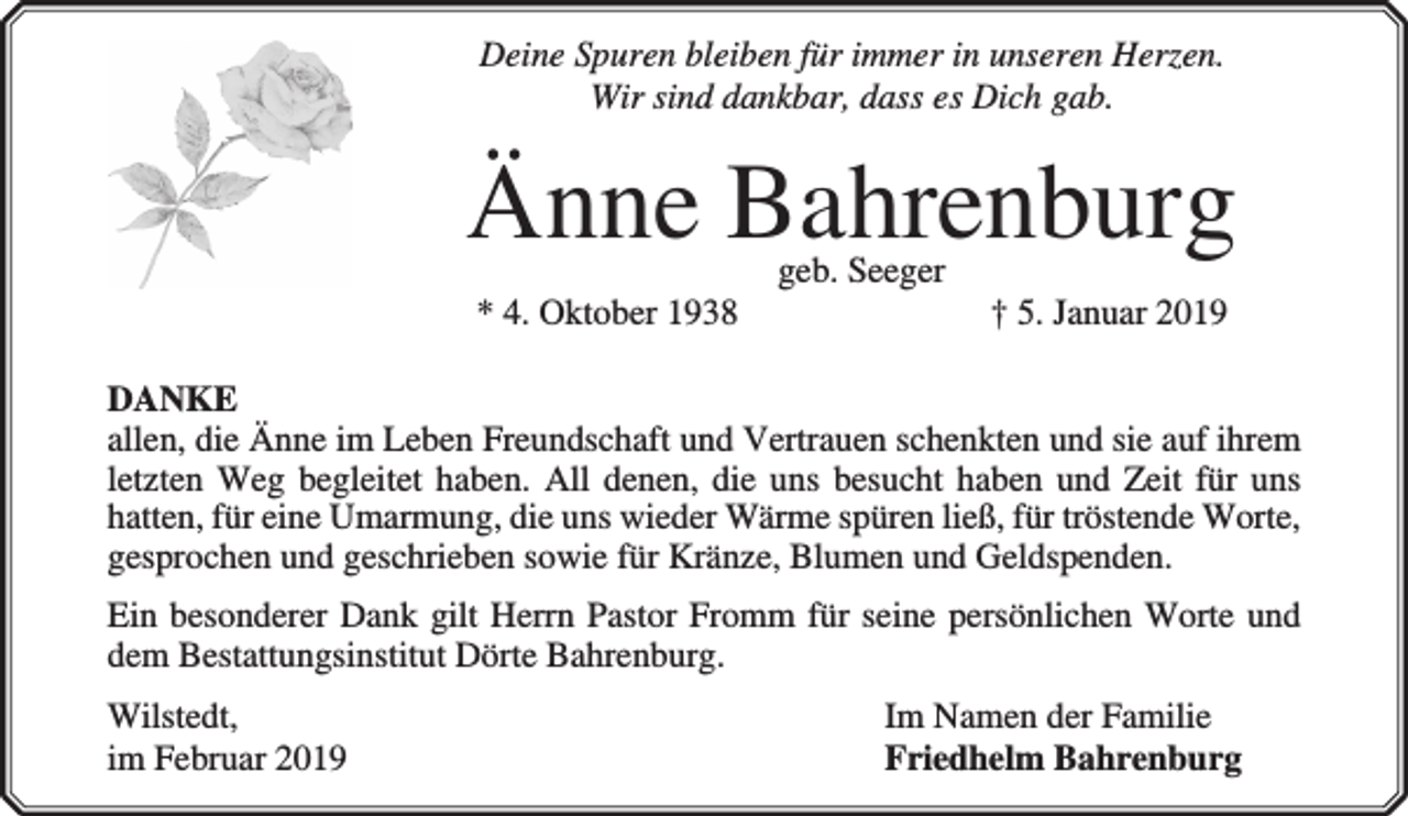 <p>Deine Spuren bleiben für immer in unseren Herzen.<br />Wir sind dankbar, dass es Dich gab.</p><p>Änne Bahrenburg<br />* 4. Oktober 1938</p><p>geb. Seeger</p><p>† 5. Januar 2019</p><p>DANKE<br />allen, die Änne im Leben Freundschaft und Vertrauen schenkten und sie auf ihrem<br />letzten Weg begleitet haben. All denen, die uns besucht haben und Zeit für uns<br />hatten, für eine Umarmung, die uns wieder Wärme spüren ließ, für tröstende Worte,<br />gesprochen und geschrieben sowie für Kränze, Blumen und Geldspenden.<br />Ein besonderer Dank gilt Herrn Pastor Fromm für seine persönlichen Worte und<br />dem Bestattungsinstitut Dörte Bahrenburg.<br />Wilstedt,<br />im Februar 2019</p><p>Im Namen der Familie<br />Friedhelm Bahrenburg</p>