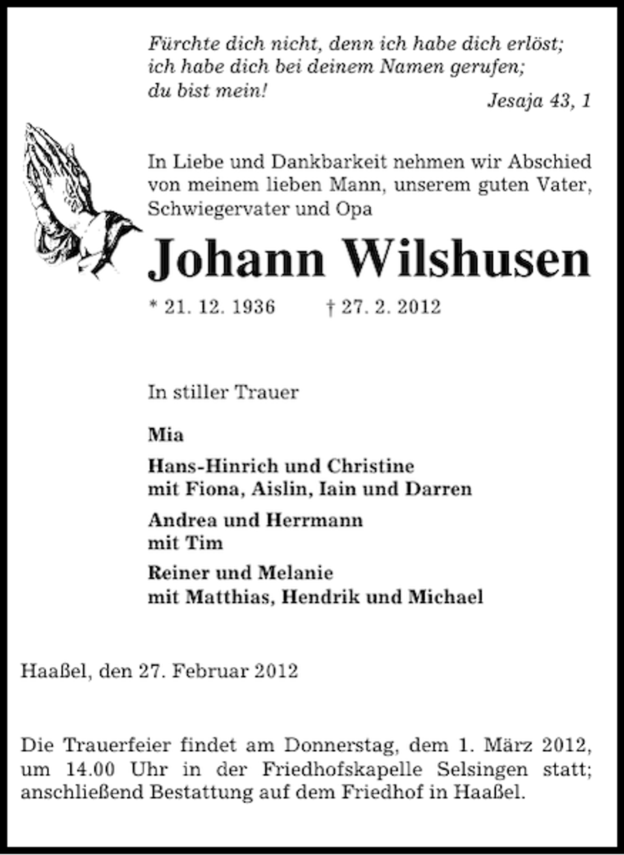 <p>Fürchte dich nicht, denn ich habe dich erlöst;<br />ich habe dich bei deinem Namen gerufen;<br />du bist mein!<br />Jesaja 43, 1<br />In Liebe und Dankbarkeit nehmen wir Abschied<br />von meinem lieben Mann, unserem guten Vater,<br />Schwiegervater und Opa</p><p>Johann Wilshusen<br />* 21. 12. 1936</p><p>† 27. 2. 2012</p><p>In stiller Trauer<br />Mia<br />Hans-Hinrich und Christine<br />mit Fiona, Aislin, Iain und Darren<br />Andrea und Herrmann<br />mit Tim<br />Reiner und Melanie<br />mit Matthias, Hendrik und Michael</p><p>Haaßel, den 27. Februar 2012</p><p>Die Trauerfeier findet am Donnerstag, dem 1. März 2012,<br />um 14.00 Uhr in der Friedhofskapelle Selsingen statt;<br />anschließend Bestattung auf dem Friedhof in Haaßel.</p>