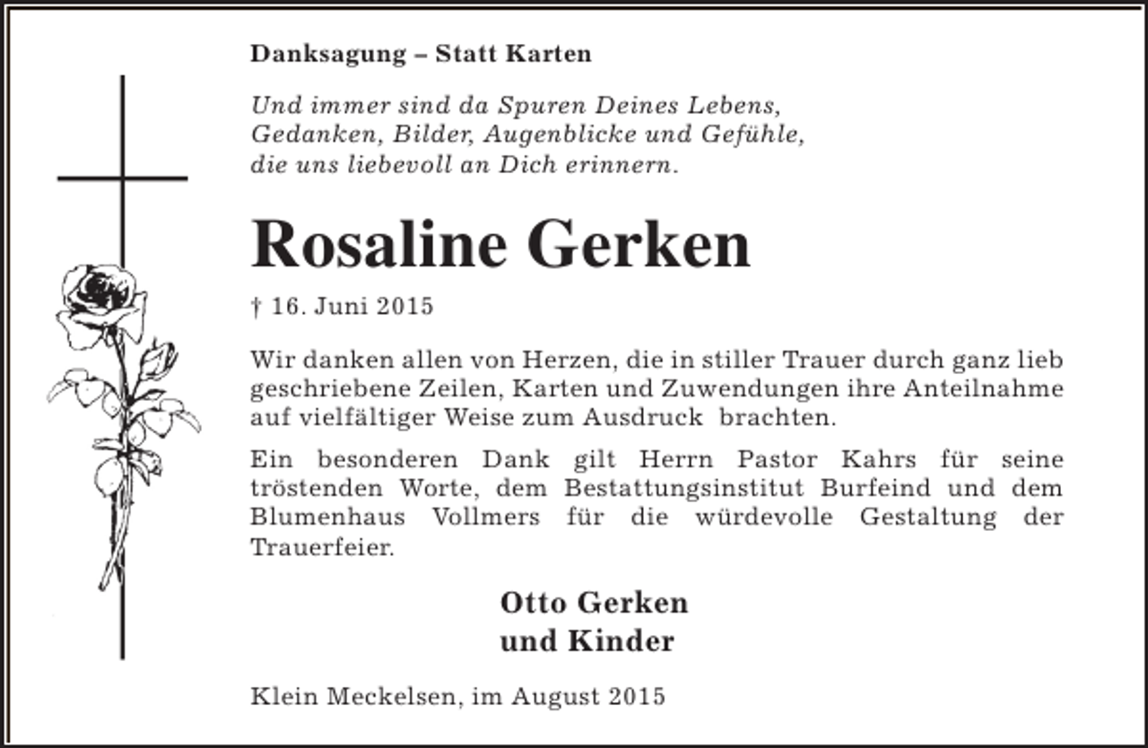 <p>Danksagung – Statt Karten<br />Und immer sind da Spuren Deines Lebens,<br />Gedanken, Bilder, Augenblicke und Gefühle,<br />die uns liebevoll an Dich erinnern.</p><p>Rosaline Gerken<br />† 16. Juni 2015</p><p>Wir danken allen von Herzen, die in stiller Trauer durch ganz lieb<br />geschriebene Zeilen, Karten und Zuwendungen ihre Anteilnahme<br />auf vielfältiger Weise zum Ausdruck brachten.<br />Ein besonderen Dank gilt Herrn Pastor Kahrs für seine<br />tröstenden Worte, dem Bestattungsinstitut Burfeind und dem<br />Blumenhaus Vollmers für die würdevolle Gestaltung der<br />Trauerfeier.</p><p>Otto Gerken<br />und Kinder<br />Klein Meckelsen, im August 2015</p>