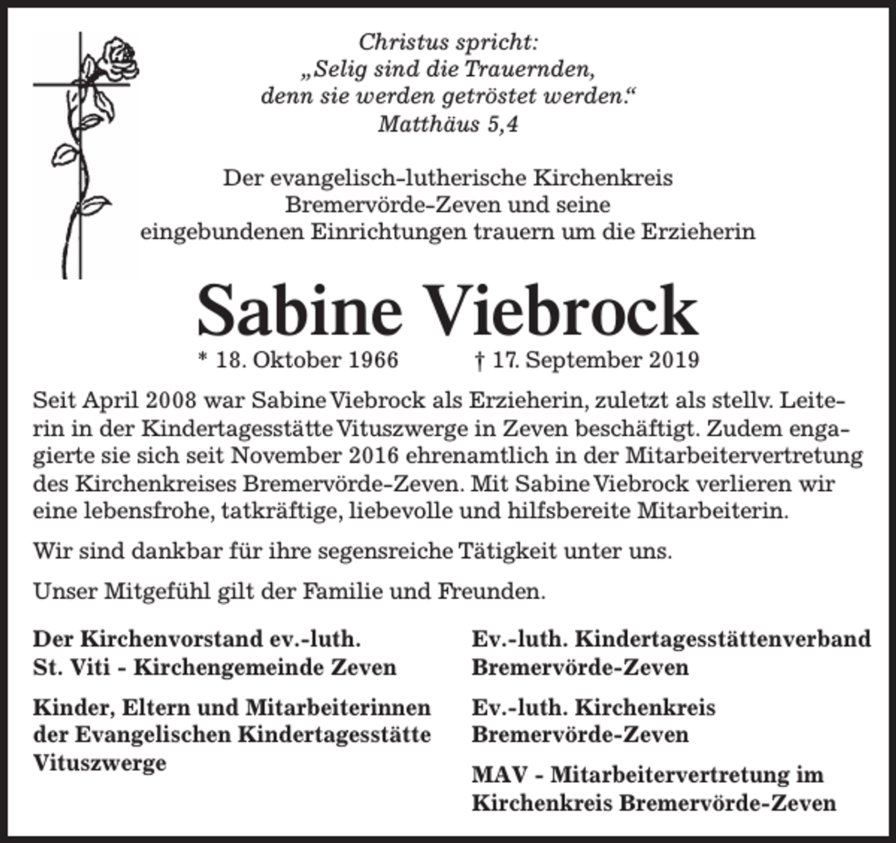 <p>Christus spricht:<br />„Selig sind die Trauernden,<br />denn sie werden getröstet werden.“<br />Matthäus 5,4<br />Der evangelisch-lutherische Kirchenkreis<br />Bremervörde-Zeven und seine<br />eingebundenen Einrichtungen trauern um die Erzieherin</p><p>Sabine Viebrock<br />* 18. Oktober 1966</p><p>† 17. September 2019</p><p>Seit April 2008 war Sabine Viebrock als Erzieherin, zuletzt als stellv. Leiterin in der Kindertagesstätte Vituszwerge in Zeven beschäftigt. Zudem engagierte sie sich seit November 2016 ehrenamtlich in der Mitarbeitervertretung<br />des Kirchenkreises Bremervörde-Zeven. Mit Sabine Viebrock verlieren wir<br />eine lebensfrohe, tatkräftige, liebevolle und hilfsbereite Mitarbeiterin.<br />Wir sind dankbar für ihre segensreiche Tätigkeit unter uns.<br />Unser Mitgefühl gilt der Familie und Freunden.<br />Der Kirchenvorstand ev.-luth.<br />St. Viti - Kirchengemeinde Zeven</p><p>Ev.-luth. Kindertagesstättenverband<br />Bremervörde-Zeven</p><p>Kinder, Eltern und Mitarbeiterinnen<br />der Evangelischen Kindertagesstätte<br />Vituszwerge</p><p>Ev.-luth. Kirchenkreis<br />Bremervörde-Zeven<br />MAV - Mitarbeitervertretung im<br />Kirchenkreis Bremervörde-Zeven</p>