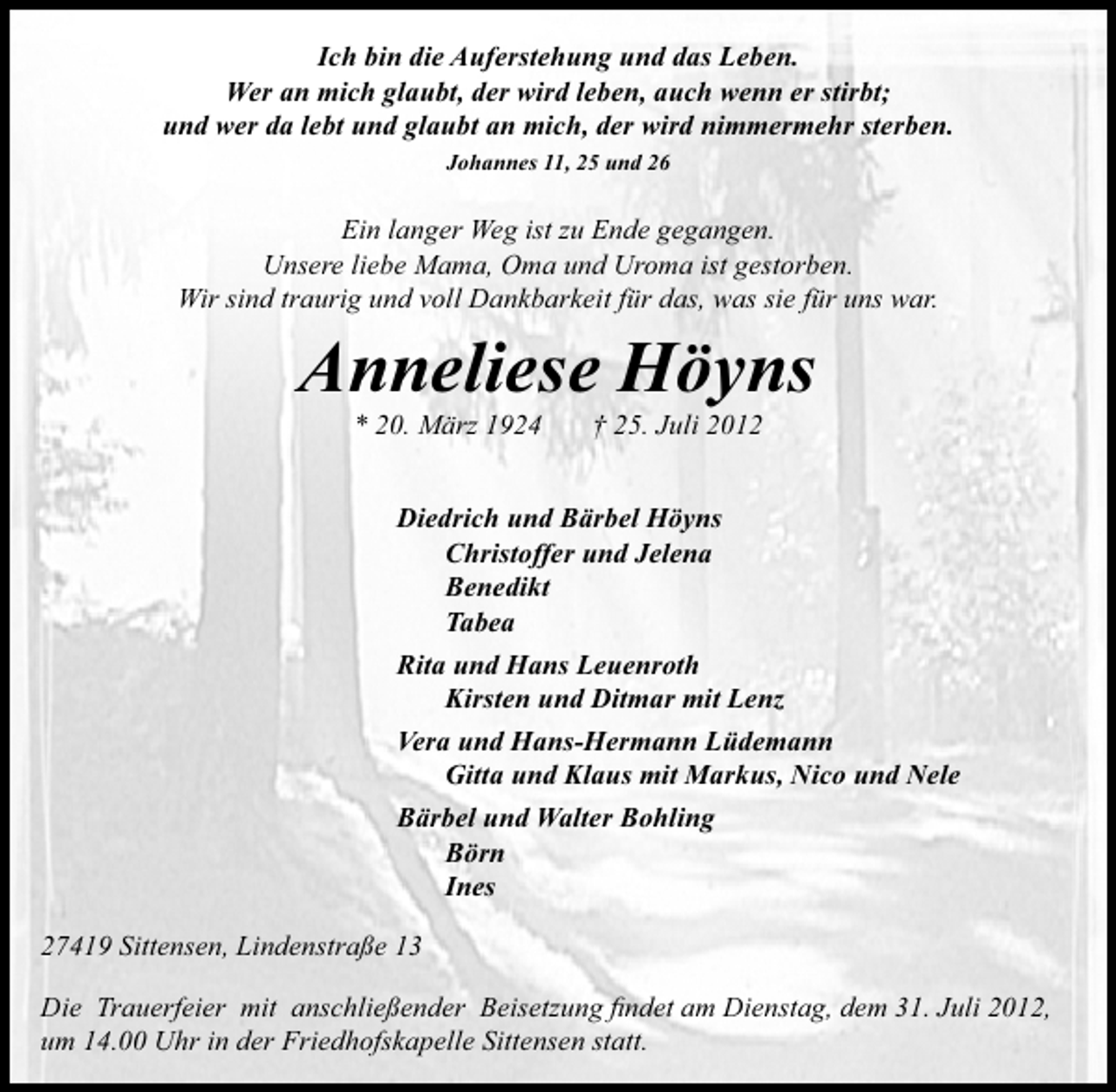 <p>Ich bin die Auferstehung und das Leben.<br />Wer an mich glaubt, der wird leben, auch wenn er stirbt;<br />und wer da lebt und glaubt an mich, der wird nimmermehr sterben.<br />Johannes 11, 25 und 26</p><p>Ein langer Weg ist zu Ende gegangen.<br />Unsere liebe Mama, Oma und Uroma ist gestorben.<br />Wir sind traurig und voll Dankbarkeit für das, was sie für uns war.</p><p>Anneliese Höyns<br />* 20. März 1924</p><p>† 25. Juli 2012</p><p>Diedrich und Bärbel Höyns<br />Christoffer und Jelena<br />Benedikt<br />Tabea<br />Rita und Hans Leuenroth<br />Kirsten und Ditmar mit Lenz<br />Vera und Hans-Hermann Lüdemann<br />Gitta und Klaus mit Markus, Nico und Nele<br />Bärbel und Walter Bohling<br />Börn<br />Ines<br />27419 Sittensen, Lindenstraße 13<br />Die Trauerfeier mit anschließender Beisetzung ﬁndet am Dienstag, dem 31. Juli 2012,<br />um 14.00 Uhr in der Friedhofskapelle Sittensen statt.</p>