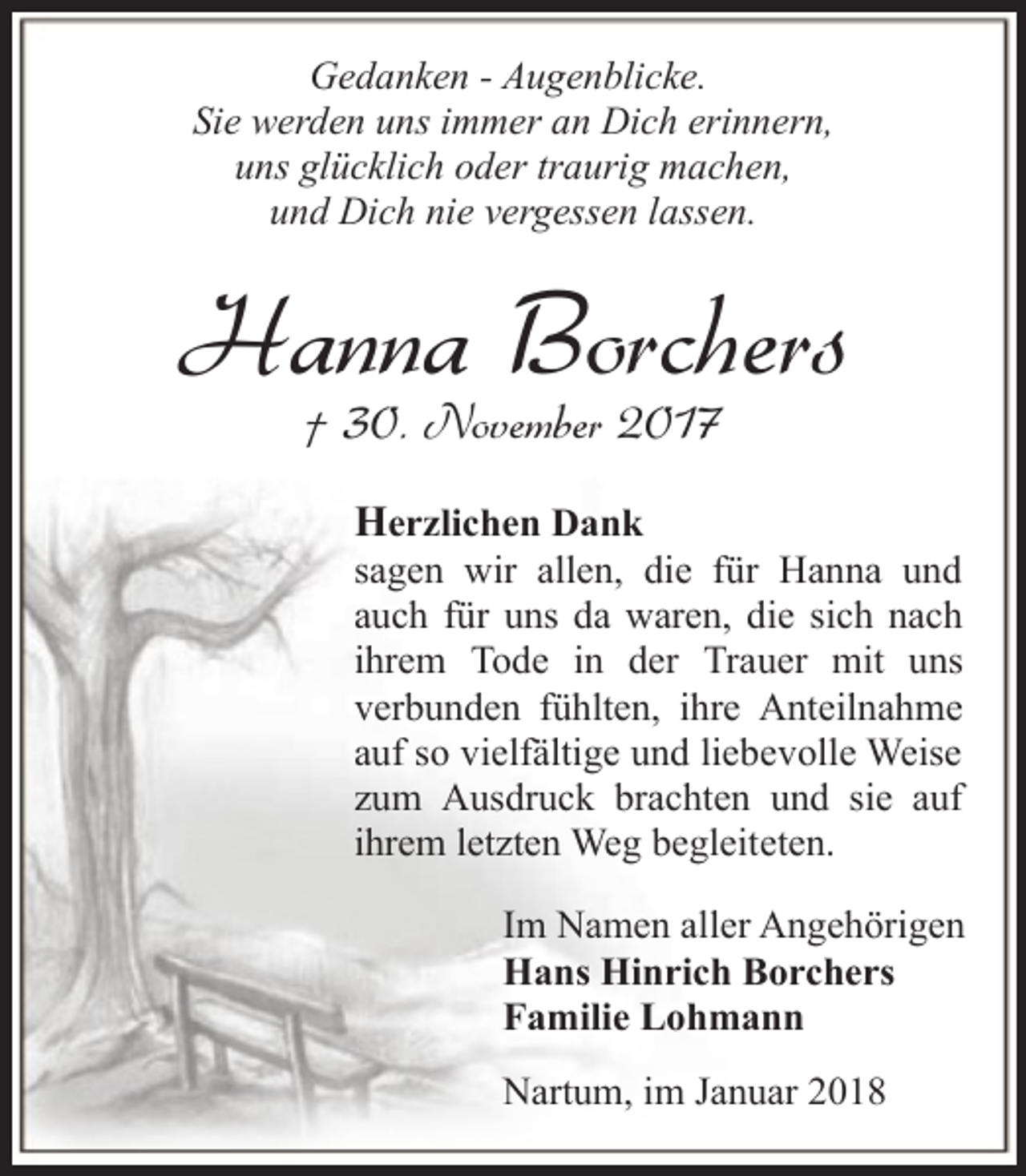 <p>Gedanken - Augenblicke.<br />Sie werden uns immer an Dich erinnern,<br />uns glücklich oder traurig machen,<br />und Dich nie vergessen lassen.</p><p>Hanna Borchers<br />† 30. November 2017</p><p>Herzlichen Dank<br />sagen wir allen, die für Hanna und<br />auch für uns da waren, die sich nach<br />ihrem Tode in der Trauer mit uns<br />verbunden fühlten, ihre Anteilnahme<br />auf so vielfältige und liebevolle Weise<br />zum Ausdruck brachten und sie auf<br />ihrem letzten Weg begleiteten.<br />Im Namen aller Angehörigen<br />Hans Hinrich Borchers<br />Familie Lohmann<br />Nartum, im Januar 2018</p>