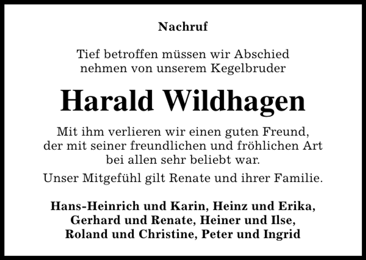 <p>Nachruf<br />Tief betroffen müssen wir Abschied<br />nehmen von unserem Kegelbruder</p><p>Harald Wildhagen<br />Mit ihm verlieren wir einen guten Freund,<br />der mit seiner freundlichen und fröhlichen Art<br />bei allen sehr beliebt war.<br />Unser Mitgefühl gilt Renate und ihrer Familie.<br />Hans-Heinrich und Karin, Heinz und Erika,<br />Gerhard und Renate, Heiner und Ilse,<br />Roland und Christine, Peter und Ingrid</p>