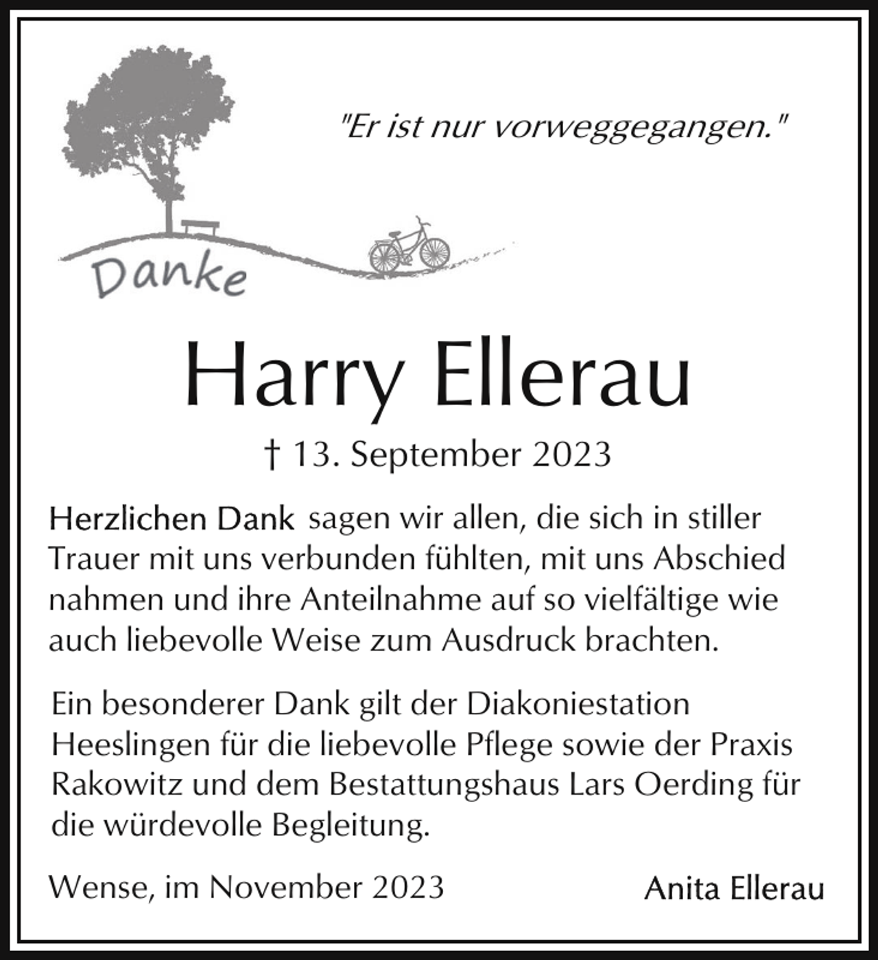 <p>"Er ist nur vorweggegangen."</p><p>Harry Ellerau<br />† 13. September 2023<br />sagen wir allen, die sich in stiller<br />Trauer mit uns verbunden fühlten, mit uns Abschied<br />nahmen und ihre Anteilnahme auf so vielfältige wie<br />auch liebevolle Weise zum Ausdruck brachten.<br />Ein besonderer Dank gilt der Diakoniestation<br />Heeslingen für die liebevolle Pflege sowie der Praxis<br />Rakowitz und dem Bestattungshaus Lars Oerding für<br />die würdevolle Begleitung.<br />Wense, im November 2023</p>