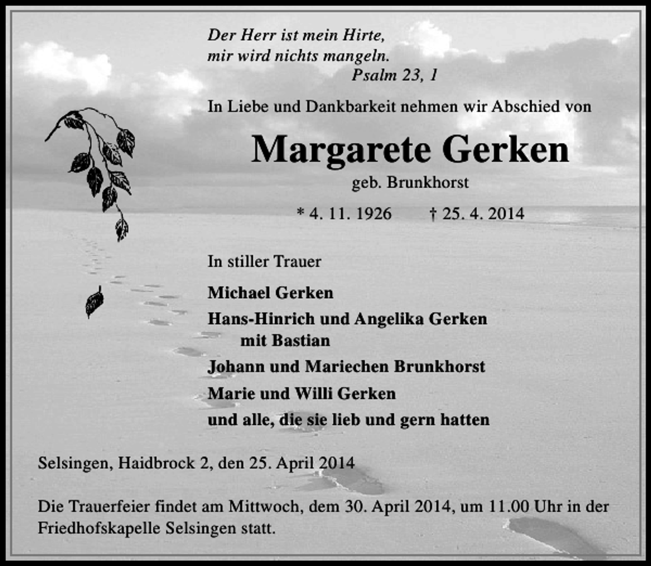 <p>Der Herr ist mein Hirte,<br />mir wird nichts mangeln.<br />Psalm 23, 1<br />In Liebe und Dankbarkeit nehmen wir Abschied von</p><p>Margarete Gerken<br />geb. Brunkhorst</p><p>* 4. 11. 1926</p><p>† 25. 4. 2014</p><p>In stiller Trauer<br />Michael Gerken<br />Hans-Hinrich und Angelika Gerken<br />mit Bastian<br />Johann und Mariechen Brunkhorst<br />Marie und Willi Gerken<br />und alle, die sie lieb und gern hatten<br />Selsingen, Haidbrock 2, den 25. April 2014<br />Die Trauerfeier findet am Mittwoch, dem 30. April 2014, um 11.00 Uhr in der<br />Friedhofskapelle Selsingen statt.</p>