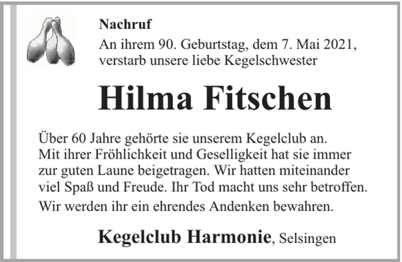 <p>Nachruf<br />An ihrem 90. Geburtstag, dem 7. Mai 2021,<br />verstarb unsere liebe Kegelschwester</p><p>Hilma Fitschen<br />Über 60 Jahre gehörte sie unserem Kegelclub an.<br />Mit ihrer Fröhlichkeit und Geselligkeit hat sie immer<br />zur guten Laune beigetragen. Wir hatten miteinander<br />viel Spaß und Freude. Ihr Tod macht uns sehr betroffen.<br />Wir werden ihr ein ehrendes Andenken bewahren.</p><p>Kegelclub Harmonie, Selsingen</p>