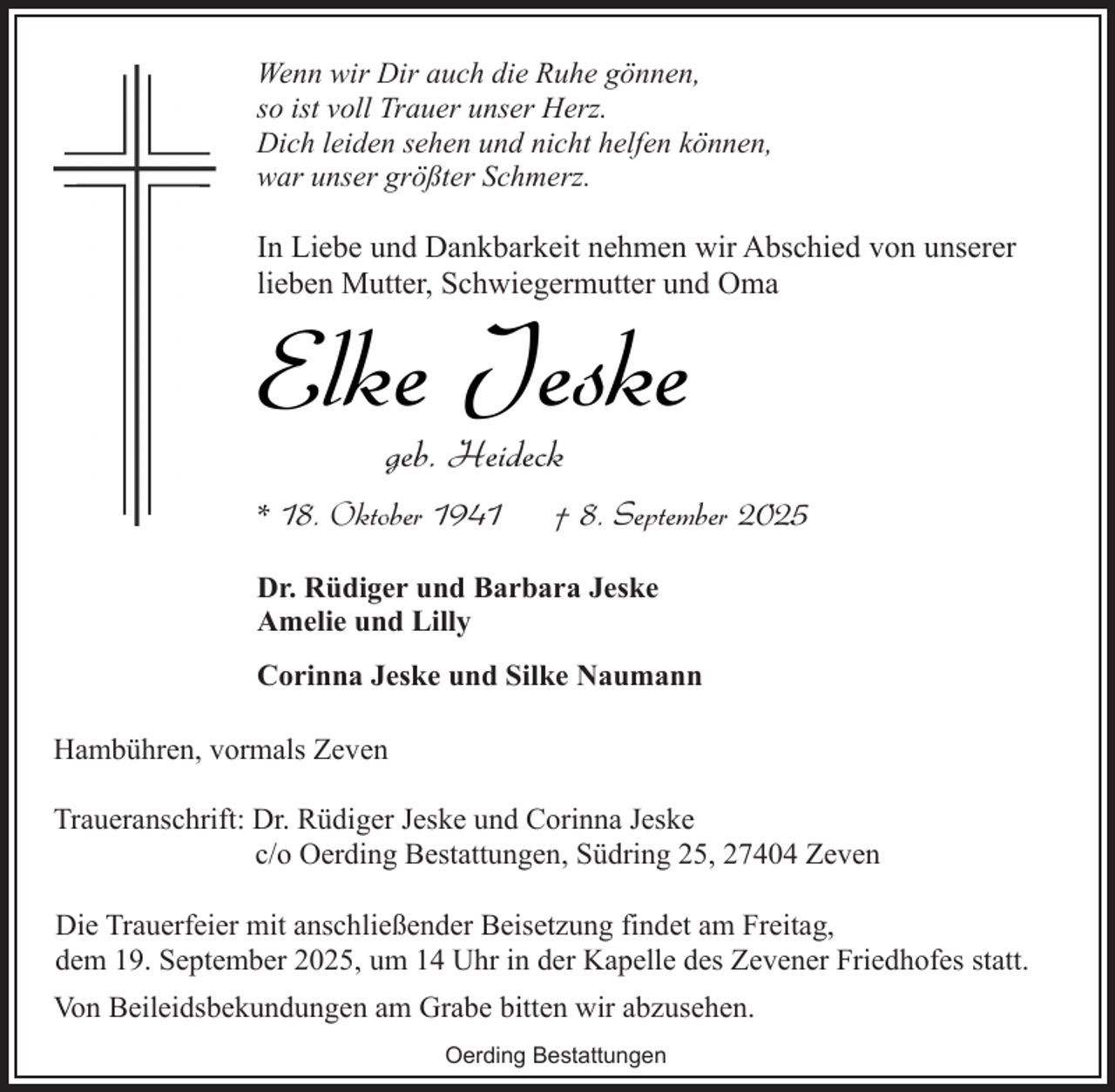 <p>Wenn wir Dir auch die Ruhe gönnen,<br />so ist voll Trauer unser Herz.<br />Dich leiden sehen und nicht helfen können,<br />war unser größter Schmerz.</p><p>In Liebe und Dankbarkeit nehmen wir Abschied von unserer<br />lieben Mutter, Schwiegermutter und Oma</p><p>Elke Jeske<br />geb. Heideck</p><p>* 18. Oktober 1941</p><p>† 8. September 2025</p><p>Dr. Rüdiger und Barbara Jeske<br />Amelie und Lilly<br />Corinna Jeske und Silke Naumann<br />Hambühren, vormals Zeven<br />Traueranschrift: Dr. Rüdiger Jeske und Corinna Jeske<br />c/o Oerding Bestattungen, Südring 25, 27404 Zeven<br />Die Trauerfeier mit anschließender Beisetzung findet am Freitag,<br />dem 19. September 2025, um 14 Uhr in der Kapelle des Zevener Friedhofes statt.<br />Von Beileidsbekundungen am Grabe bitten wir abzusehen.<br />Oerding Bestattungen</p>