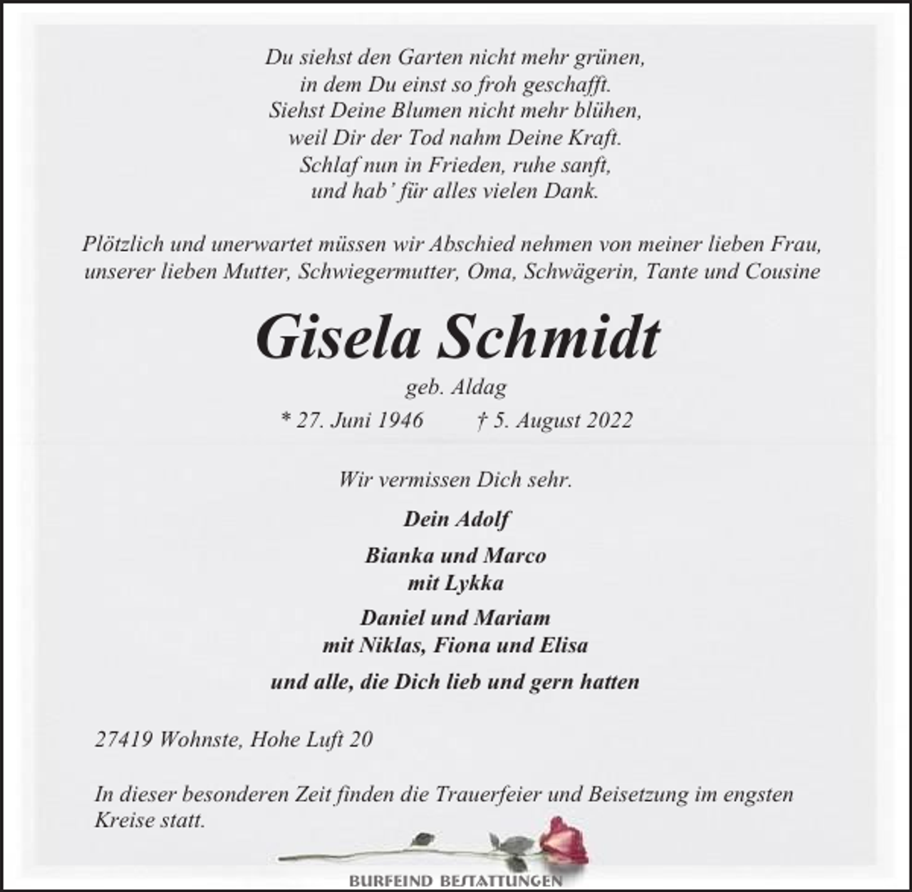 <p>Du siehst den Garten nicht mehr grünen,<br />in dem Du einst so froh geschafft.<br />Siehst Deine Blumen nicht mehr blühen,<br />weil Dir der Tod nahm Deine Kraft.<br />Schlaf nun in Frieden, ruhe sanft,<br />und hab’ für alles vielen Dank.<br />Plötzlich und unerwartet müssen wir Abschied nehmen von meiner lieben Frau,<br />unserer lieben Mutter, Schwiegermutter, Oma, Schwägerin, Tante und Cousine</p><p>Gisela Schmidt<br />geb. Aldag<br />* 27. Juni 1946<br />† 5. August 2022<br />Wir vermissen Dich sehr.<br />Dein Adolf<br />Bianka und Marco<br />mit Lykka<br />Daniel und Mariam<br />mit Niklas, Fiona und Elisa<br />und alle, die Dich lieb und gern hatten<br />27419 Wohnste, Hohe Luft 20<br />In dieser besonderen Zeit finden die Trauerfeier und Beisetzung im engsten<br />Kreise statt.<br />Burfeind Bestattungen</p>
