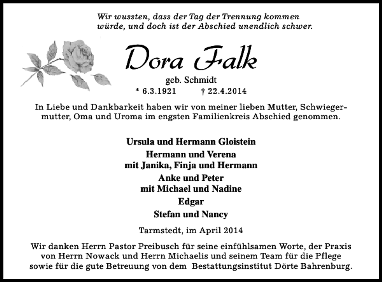 <p>Wir wussten, dass der Tag der Trennung kommen<br />würde, und doch ist der Abschied unendlich schwer.</p><p>Dora Falk<br />geb. Schmidt</p><p>* 6.3.1921</p><p>† 22.4.2014</p><p>In Liebe und Dankbarkeit haben wir von meiner lieben Mutter, Schwiegermutter, Oma und Uroma im engsten Familienkreis Abschied genommen.</p><p>Ursula und Hermann Gloistein<br />Hermann und Verena<br />mit Janika, Finja und Hermann<br />Anke und Peter<br />mit Michael und Nadine<br />Edgar<br />Stefan und Nancy<br />Tarmstedt, im April 2014<br />Wir danken Herrn Pastor Preibusch für seine einfühlsamen Worte, der Praxis<br />von Herrn Nowack und Herrn Michaelis und seinem Team für die Pflege<br />sowie für die gute Betreuung von dem Bestattungsinstitut Dörte Bahrenburg.</p>