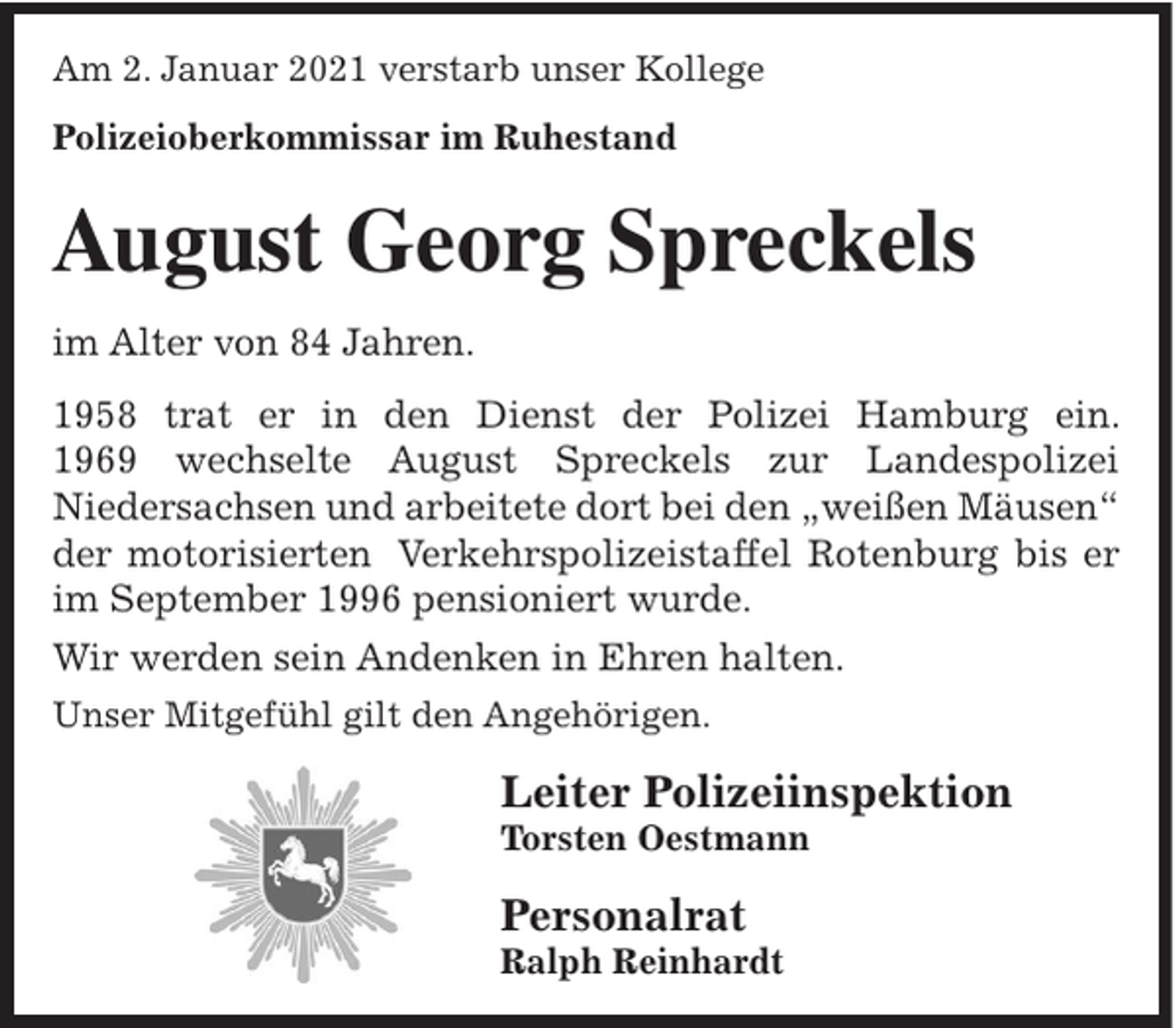 <p>Am 2. Januar 2021 verstarb unser Kollege<br />Polizeioberkommissar im Ruhestand</p><p>August Georg Spreckels<br />im Alter von 84 Jahren.<br />1958 trat er in den Dienst der Polizei Hamburg ein.<br />1969 wechselte August Spreckels zur Landespolizei<br />Niedersachsen und arbeitete dort bei den „weißen Mäusen“<br />der motorisierten Verkehrspolizeistaffel Rotenburg bis er<br />im September 1996 pensioniert wurde.<br />Wir werden sein Andenken in Ehren halten.<br />Unser Mitgefühl gilt den Angehörigen.</p><p>Leiter Polizeiinspektion<br />Torsten Oestmann</p><p>Personalrat<br />Ralph Reinhardt</p>