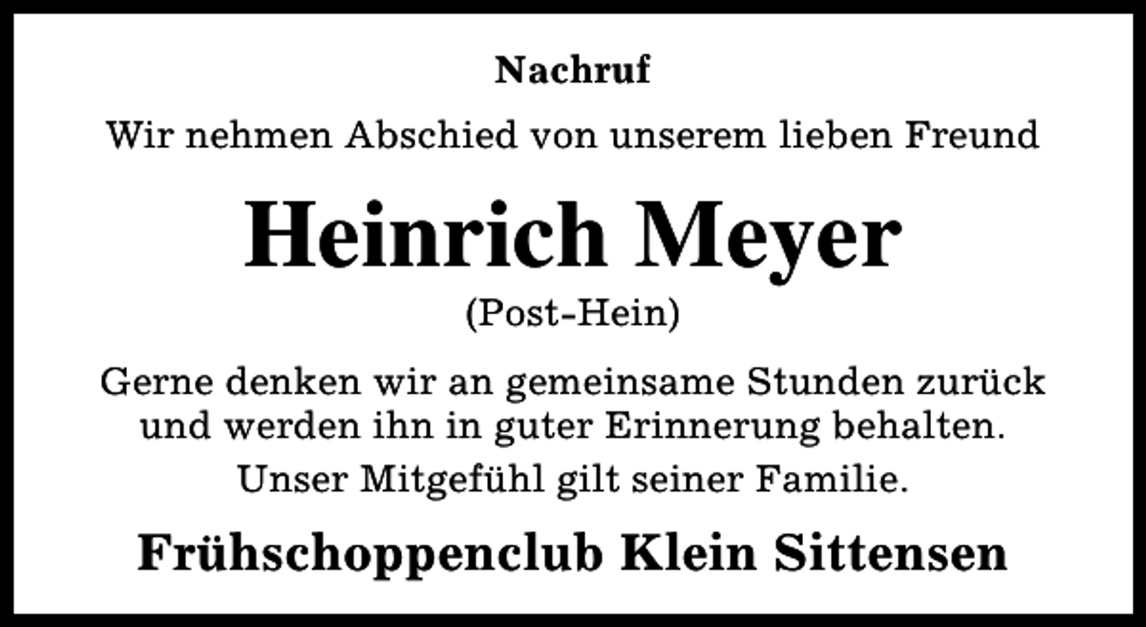 <p>Nachruf<br />Wir nehmen Abschied von unserem lieben Freund</p><p>Heinrich Meyer<br />(Post-Hein)</p><p>Gerne denken wir an gemeinsame Stunden zurück<br />und werden ihn in guter Erinnerung behalten.<br />Unser Mitgefühl gilt seiner Familie.</p><p>Frühschoppenclub Klein Sittensen</p>
