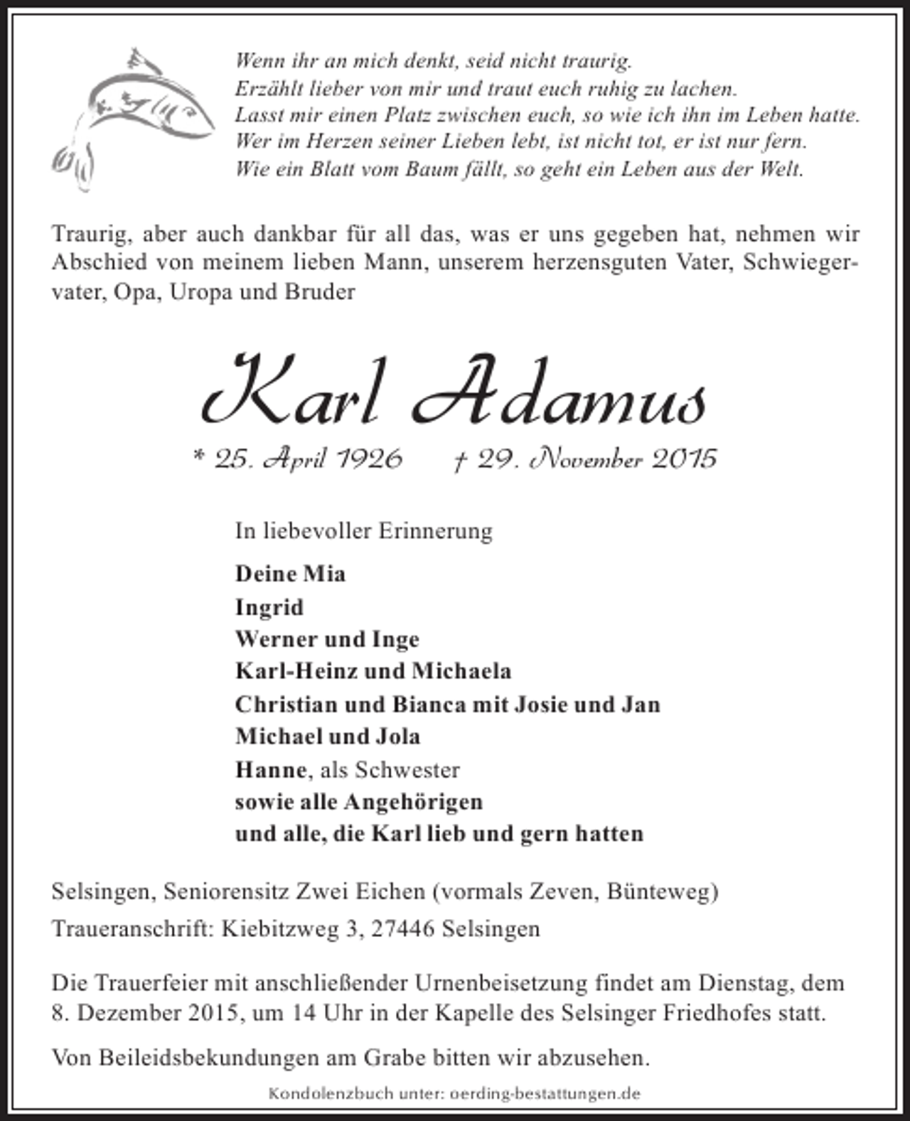 <p>Wenn ihr an mich denkt, seid nicht traurig.<br />Erzählt lieber von mir und traut euch ruhig zu lachen.<br />Lasst mir einen Platz zwischen euch, so wie ich ihn im Leben hatte.<br />Wer im Herzen seiner Lieben lebt, ist nicht tot, er ist nur fern.<br />Wie ein Blatt vom Baum fällt, so geht ein Leben aus der Welt.</p><p>Traurig, aber auch dankbar für all das, was er uns gegeben hat, nehmen wir<br />Abschied von meinem lieben Mann, unserem herzensguten Vater, Schwiegervater, Opa, Uropa und Bruder</p><p>Karl Adamus</p><p>* 25. April 1926</p><p>† 29. November 2015</p><p>In liebevoller Erinnerung<br />Deine Mia<br />Ingrid<br />Werner und Inge<br />Karl-Heinz und Michaela<br />Christian und Bianca mit Josie und Jan<br />Michael und Jola<br />Hanne, als Schwester<br />sowie alle Angehörigen<br />und alle, die Karl lieb und gern hatten<br />Selsingen, Seniorensitz Zwei Eichen (vormals Zeven, Bünteweg)<br />Traueranschrift: Kiebitzweg 3, 27446 Selsingen<br />Die Trauerfeier mit anschließender Urnenbeisetzung findet am Dienstag, dem<br />8. Dezember 2015, um 14 Uhr in der Kapelle des Selsinger Friedhofes statt.<br />Von Beileidsbekundungen am Grabe bitten wir abzusehen.<br />Kondolenzbuch unter: oerding-bestattungen.de</p>