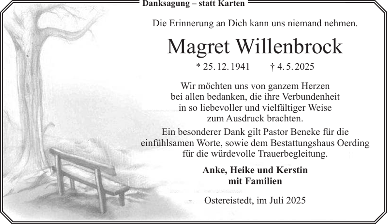 <p>Danksagung – statt Karten</p><p>Die Erinnerung an Dich kann uns niemand nehmen.</p><p>Magret Willenbrock<br />* 25. 12. 1941</p><p>† 4. 5. 2025</p><p>Wir möchten uns von ganzem Herzen<br />bei allen bedanken, die ihre Verbundenheit<br />in so liebevoller und vielfältiger Weise<br />zum Ausdruck brachten.<br />Ein besonderer Dank gilt Pastor Beneke für die<br />einfühlsamen Worte, sowie dem Bestattungshaus Oerding<br />für die würdevolle Trauerbegleitung.<br />Anke, Heike und Kerstin<br />mit Familien<br />Ostereistedt, im Juli 2025</p>