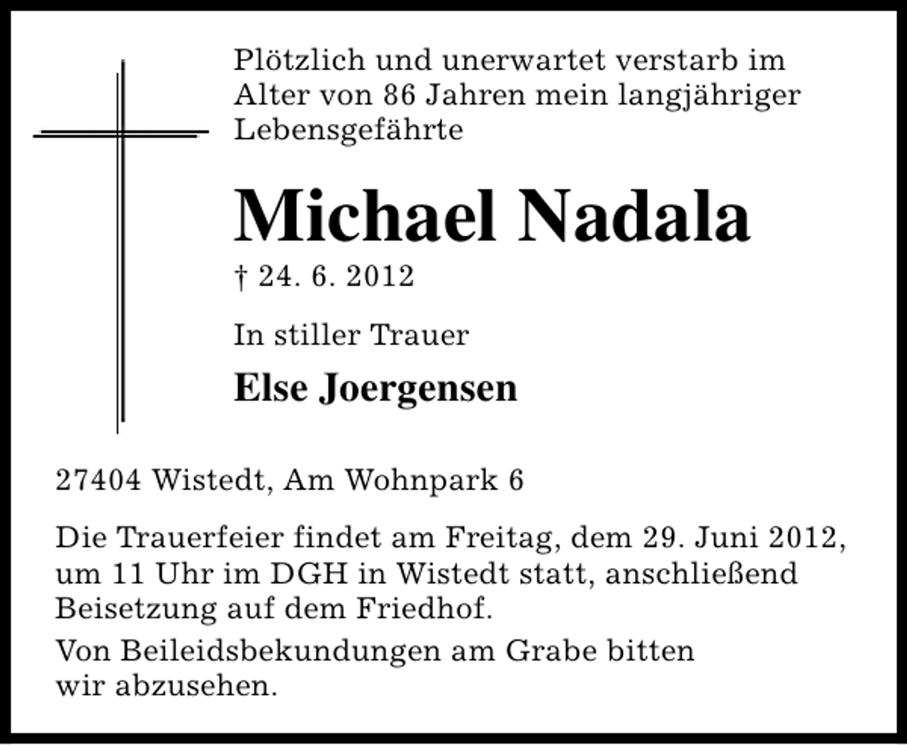 <p>Plötzlich und unerwartet verstarb im<br />Alter von 86 Jahren mein langjähriger<br />Lebensgefährte</p><p>Michael Nadala</p><p>† 24. 6. 2012</p><p>In stiller Trauer</p><p>Else Joergensen<br />27404 Wistedt, Am Wohnpark 6<br />Die Trauerfeier findet am Freitag, dem 29. Juni 2012,<br />um 11 Uhr im DGH in Wistedt statt, anschließend<br />Beisetzung auf dem Friedhof.<br />Von Beileidsbekundungen am Grabe bitten<br />wir abzusehen.</p>