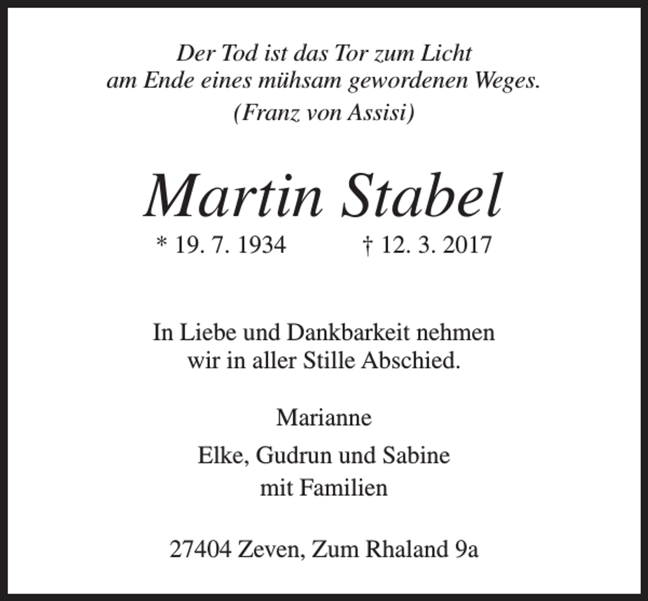 <p>Der Tod ist das Tor zum Licht<br />am Ende eines mühsam gewordenen Weges.<br />(Franz von Assisi)</p><p>Martin Stabel<br />* 19. 7. 1934</p><p>† 12. 3. 2017</p><p>In Liebe und Dankbarkeit nehmen<br />wir in aller Stille Abschied.<br />Marianne<br />Elke, Gudrun und Sabine<br />mit Familien<br />27404 Zeven, Zum Rhaland 9a</p>