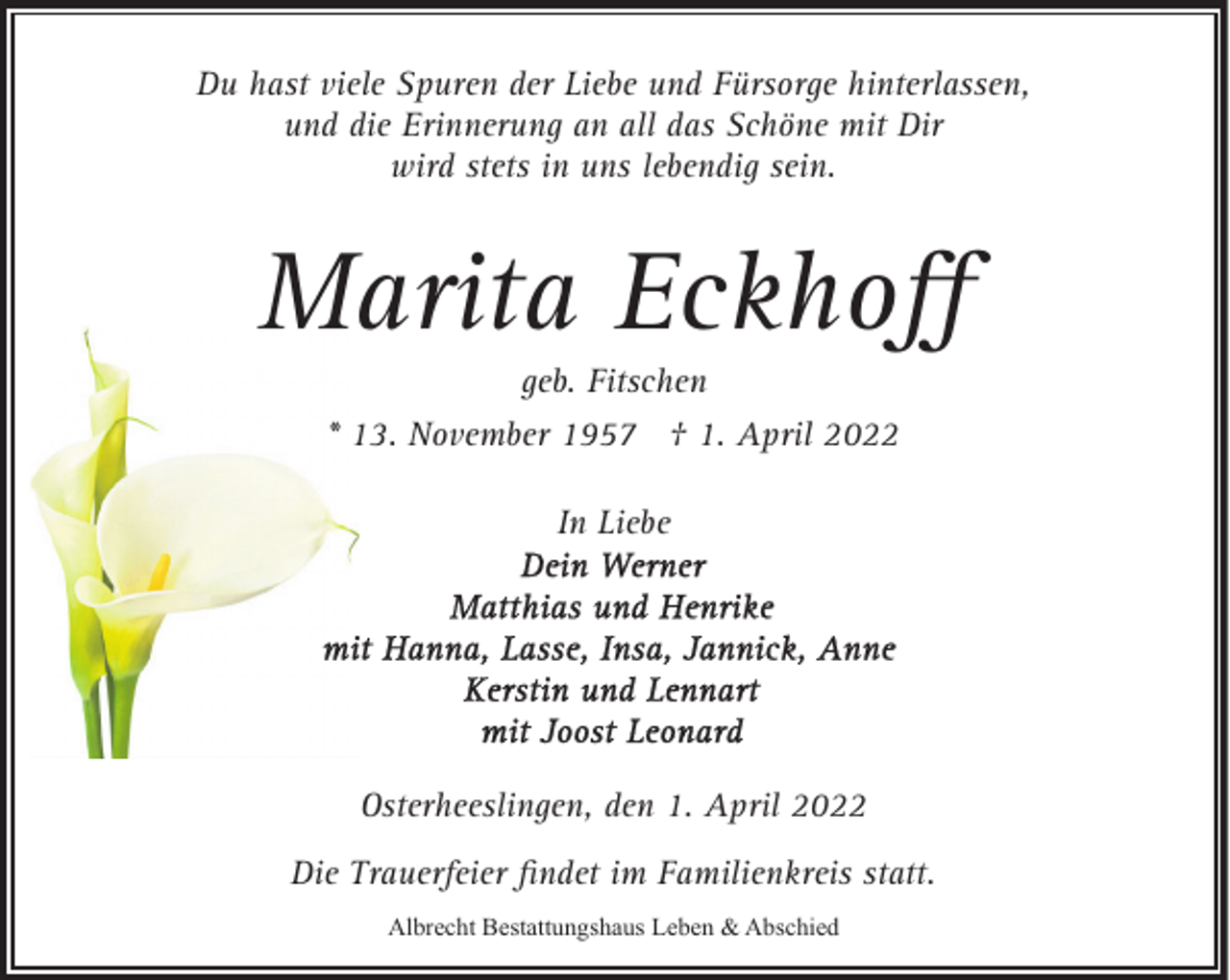 <p>Du hast viele Spuren der Liebe und Fürsorge hinterlassen,<br />und die Erinnerung an all das Schöne mit Dir<br />wird stets in uns lebendig sein.</p><p>Marita Eckhoﬀ<br />geb. Fitschen</p><p>* 13. November 1957 † 1. April 2022<br />In Liebe</p><p>Osterheeslingen, den 1. April 2022<br />Die Trauerfeier ﬁndet im Familienkreis statt.<br />Albrecht Bestattungshaus Leben &amp; Abschied</p>