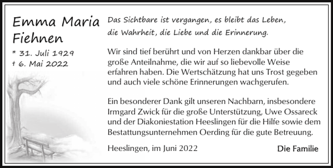 <p>Emma Maria<br />Fiehnen</p><p>Das Sichtbare ist vergangen, es bleibt das Leben,</p><p>* 31. Juli 1929<br />† 6. Mai 2022</p><p>Wir sind tief berührt und von Herzen dankbar über die<br />große Anteilnahme, die wir auf so liebevolle Weise<br />erfahren haben. Die Wertschätzung hat uns Trost gegeben<br />und auch viele schöne Erinnerungen wachgerufen.</p><p>die Wahrheit, die Liebe und die Erinnerung.</p><p>Ein besonderer Dank gilt unseren Nachbarn, insbesondere<br />Irmgard Zwick für die große Unterstützung, Uwe Ossareck<br />und der Diakoniestation Heeslingen für die Hilfe sowie dem<br />Bestattungsunternehmen Oerding für die gute Betreuung.<br />Heeslingen, im Juni 2022</p>
