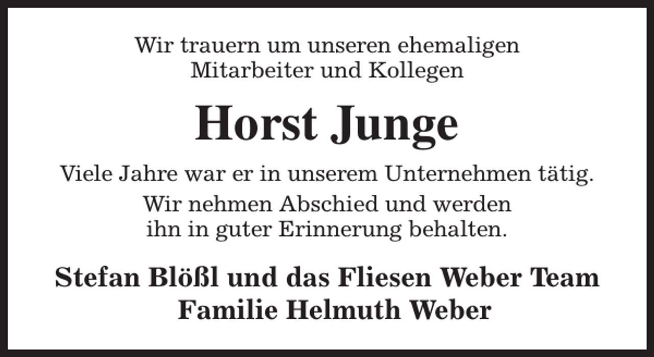 <p>Wir trauern um unseren ehemaligen<br />Mitarbeiter und Kollegen</p><p>Horst Junge<br />Viele Jahre war er in unserem Unternehmen tätig.<br />Wir nehmen Abschied und werden<br />ihn in guter Erinnerung behalten.</p><p>Stefan Blößl und das Fliesen Weber Team<br />Familie Helmuth Weber</p>