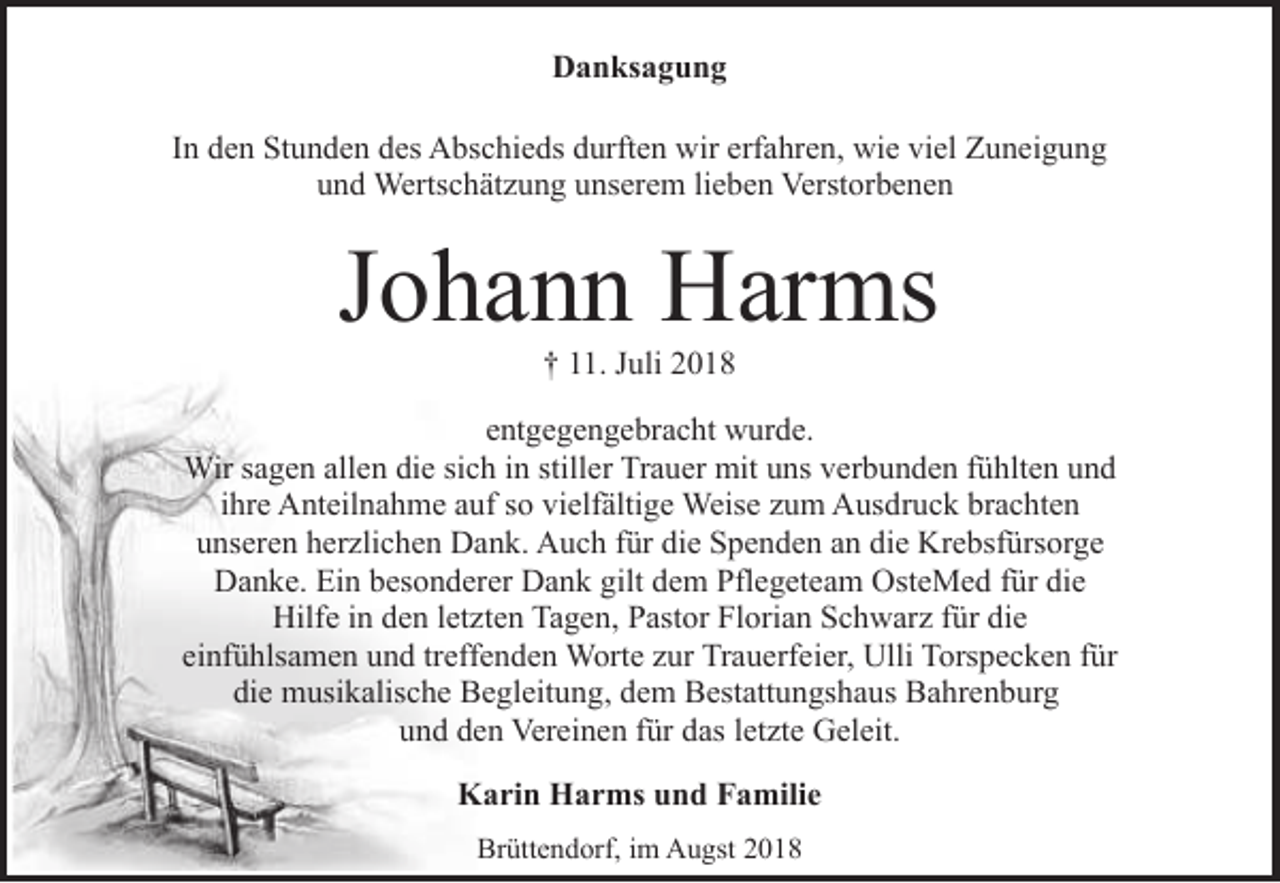 <p>Danksagung<br />In den Stunden des Abschieds durften wir erfahren, wie viel Zuneigung<br />und Wertschätzung unserem lieben Verstorbenen</p><p>Johann Harms<br />† 11. Juli 2018</p><p>entgegengebracht wurde.<br />Wir sagen allen die sich in stiller Trauer mit uns verbunden fühlten und<br />ihre Anteilnahme auf so vielfältige Weise zum Ausdruck brachten<br />unseren herzlichen Dank. Auch für die Spenden an die Krebsfürsorge<br />Danke. Ein besonderer Dank gilt dem Pflegeteam OsteMed für die<br />Hilfe in den letzten Tagen, Pastor Florian Schwarz für die<br />einfühlsamen und treffenden Worte zur Trauerfeier, Ulli Torspecken für<br />die musikalische Begleitung, dem Bestattungshaus Bahrenburg<br />und den Vereinen für das letzte Geleit.<br />Karin Harms und Familie<br />Brüttendorf, im Augst 2018</p>