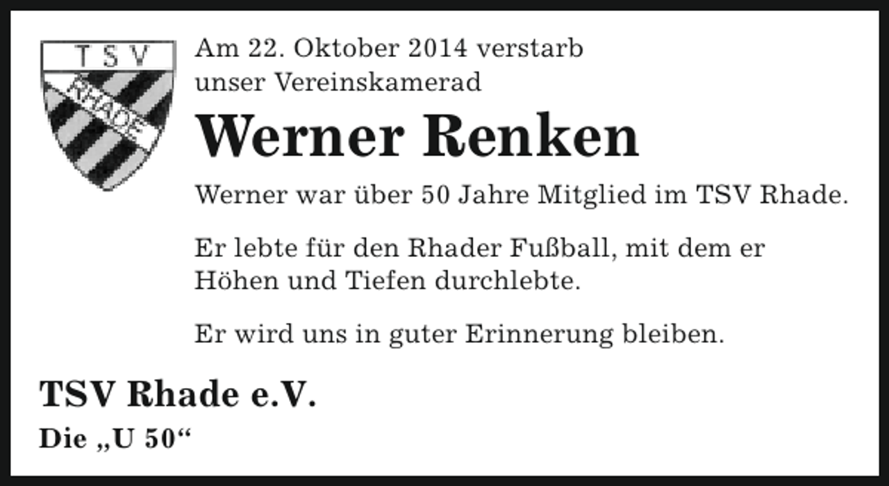 <p>Am 22. Oktober 2014 verstarb<br />unser Vereinskamerad</p><p>Werner Renken</p><p>Werner war über 50 Jahre Mitglied im TSV Rhade.<br />Er lebte für den Rhader Fußball, mit dem er<br />Höhen und Tiefen durchlebte.<br />Er wird uns in guter Erinnerung bleiben.</p><p>TSV Rhade e.V.<br />Die „U 50“</p>