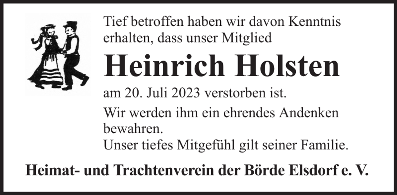 <p>Tief betroffen haben wir davon Kenntnis<br />erhalten, dass unser Mitglied</p><p>Heinrich Holsten</p><p>am 20. Juli 2023 verstorben ist.<br />Wir werden ihm ein ehrendes Andenken<br />bewahren.<br />Unser tiefes Mitgefühl gilt seiner Familie.</p><p>Heimat- und Trachtenverein der Börde Elsdorf e. V.</p>