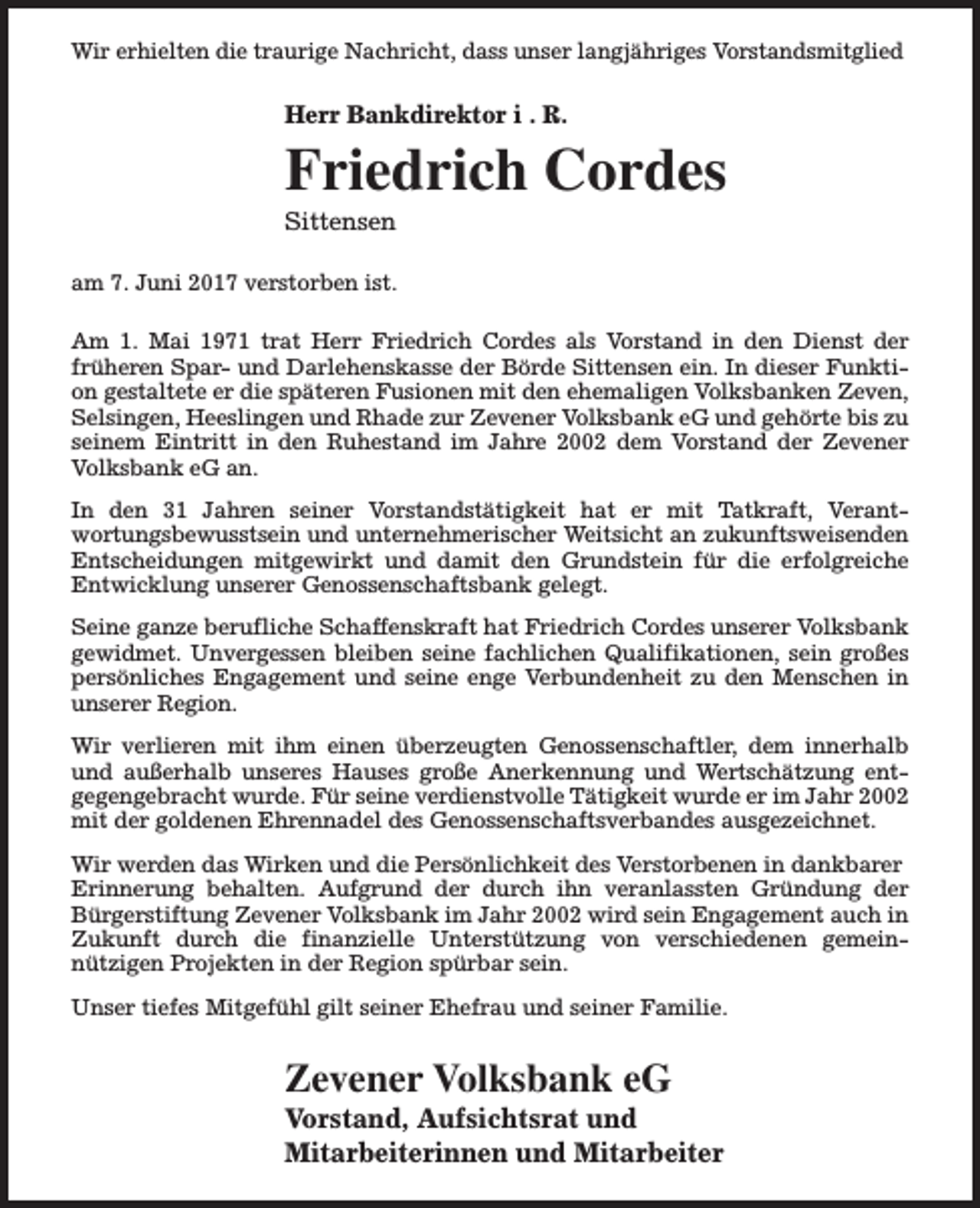 <p>Wir erhielten die traurige Nachricht, dass unser langjähriges Vorstandsmitglied</p><p>Herr Bankdirektor i . R.</p><p>Friedrich Cordes<br />Sittensen</p><p>am 7. Juni 2017 verstorben ist.<br />Am 1. Mai 1971 trat Herr Friedrich Cordes als Vorstand in den Dienst der<br />früheren Spar- und Darlehenskasse der Börde Sittensen ein. In dieser Funktion gestaltete er die späteren Fusionen mit den ehemaligen Volksbanken Zeven,<br />Selsingen, Heeslingen und Rhade zur Zevener Volksbank eG und gehörte bis zu<br />seinem Eintritt in den Ruhestand im Jahre 2002 dem Vorstand der Zevener<br />Volksbank eG an.<br />In den 31 Jahren seiner Vorstandstätigkeit hat er mit Tatkraft, Verantwortungsbewusstsein und unternehmerischer Weitsicht an zukunftsweisenden<br />Entscheidungen mitgewirkt und damit den Grundstein für die erfolgreiche<br />Entwicklung unserer Genossenschaftsbank gelegt.<br />Seine ganze berufliche Schaffenskraft hat Friedrich Cordes unserer Volksbank<br />gewidmet. Unvergessen bleiben seine fachlichen Qualifikationen, sein großes<br />persönliches Engagement und seine enge Verbundenheit zu den Menschen in<br />unserer Region.<br />Wir verlieren mit ihm einen überzeugten Genossenschaftler, dem innerhalb<br />und außerhalb unseres Hauses große Anerkennung und Wertschätzung entgegengebracht wurde. Für seine verdienstvolle Tätigkeit wurde er im Jahr 2002<br />mit der goldenen Ehrennadel des Genossenschaftsverbandes ausgezeichnet.<br />Wir werden das Wirken und die Persönlichkeit des Verstorbenen in dankbarer<br />Erinnerung behalten. Aufgrund der durch ihn veranlassten Gründung der<br />Bürgerstiftung Zevener Volksbank im Jahr 2002 wird sein Engagement auch in<br />Zukunft durch die finanzielle Unterstützung von verschiedenen gemeinnützigen Projekten in der Region spürbar sein.<br />Unser tiefes Mitgefühl gilt seiner Ehefrau und seiner Familie.</p><p>Zevener Volksbank eG</p><p>Vorstand, Aufsichtsrat und<br />Mitarbeiterinnen und Mitarbeiter</p>