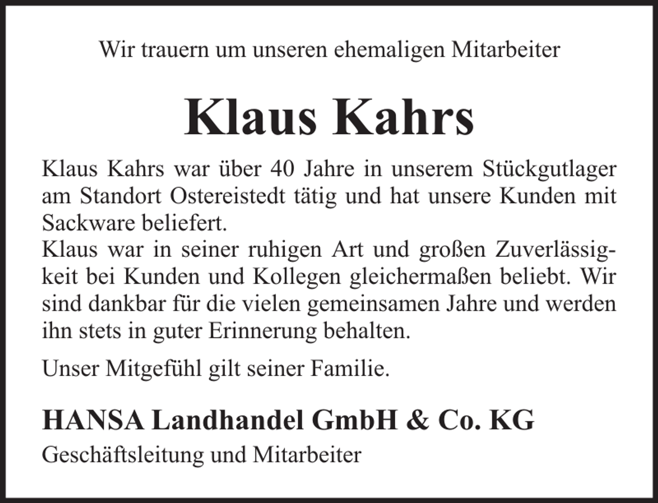 <p>Wir trauern um unseren ehemaligen Mitarbeiter</p><p>Klaus Kahrs</p><p>Klaus Kahrs war über 40 Jahre in unserem Stückgutlager<br />am Standort Ostereistedt tätig und hat unsere Kunden mit<br />Sackware beliefert.<br />Klaus war in seiner ruhigen Art und großen Zuverlässigkeit bei Kunden und Kollegen gleichermaßen beliebt. Wir<br />sind dankbar für die vielen gemeinsamen Jahre und werden<br />ihn stets in guter Erinnerung behalten.<br />Unser Mitgefühl gilt seiner Familie.</p><p>HANSA Landhandel GmbH &amp; Co. KG<br />Geschäftsleitung und Mitarbeiter</p>