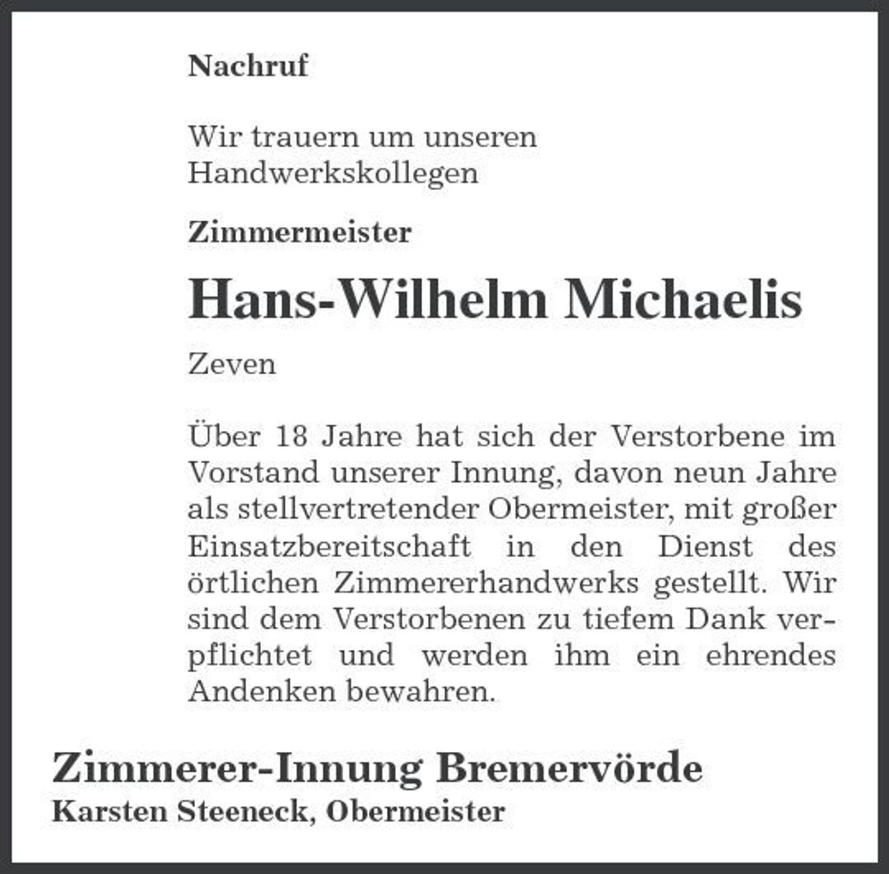 <p>Nachruf Wir trauern um unseren Handwerkskollegen Zimmermeister</p><p>Hans-Wilhelm Michaelis<br />Zeven Über 18 Jahre hat sich der Verstorbene im Vorstand unserer Innung, davon neun Jahre als stellvertretender Obermeister, mit großer Einsatzbereitschaft in den Dienst des örtlichen Zimmererhandwerks gestellt. Wir sind dem Verstorbenen zu tiefem Dank verpflichtet und werden ihm ein ehrendes Andenken bewahren.</p><p>Zimmerer-Innung Bremervörde<br />Karsten Steeneck, Obermeister</p>