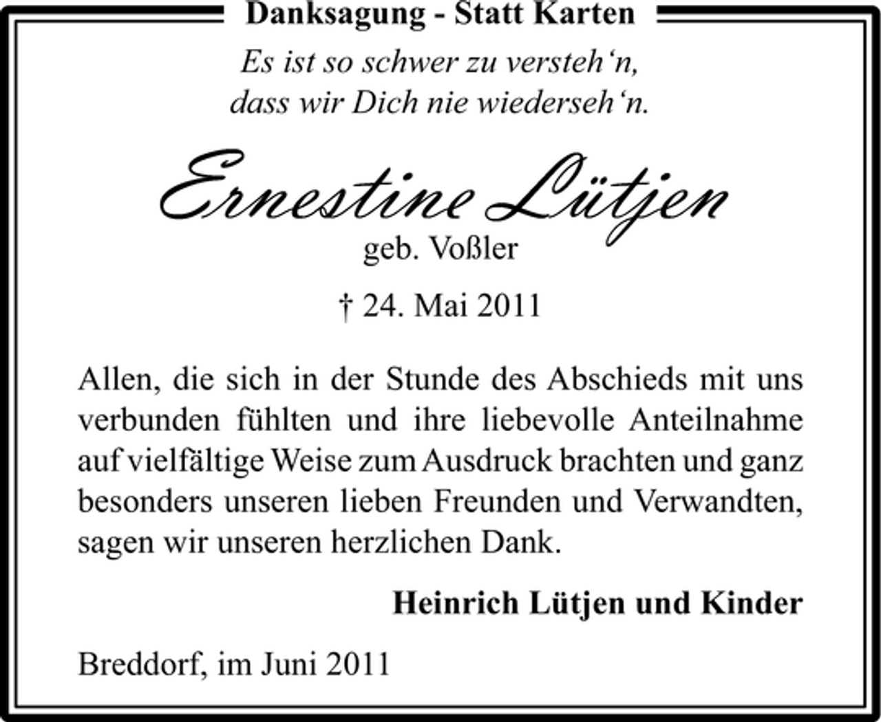 <p>Ernestine Lütjen<br />geb. Voßler † 24. Mai 2011 Allen, die sich in der Stunde des Abschieds mit uns verbunden fühlten und ihre liebevolle Anteilnahme auf vielfältige Weise zum Ausdruck brachten und ganz besonders unseren lieben Freunden und Verwandten, sagen wir unseren herzlichen Dank. Heinrich Lütjen und Kinder Breddorf, im Juni 2011</p><p>Danksagung - Statt Karten Es ist so schwer zu versteh‘n, dass wir Dich nie wiederseh‘n.</p>