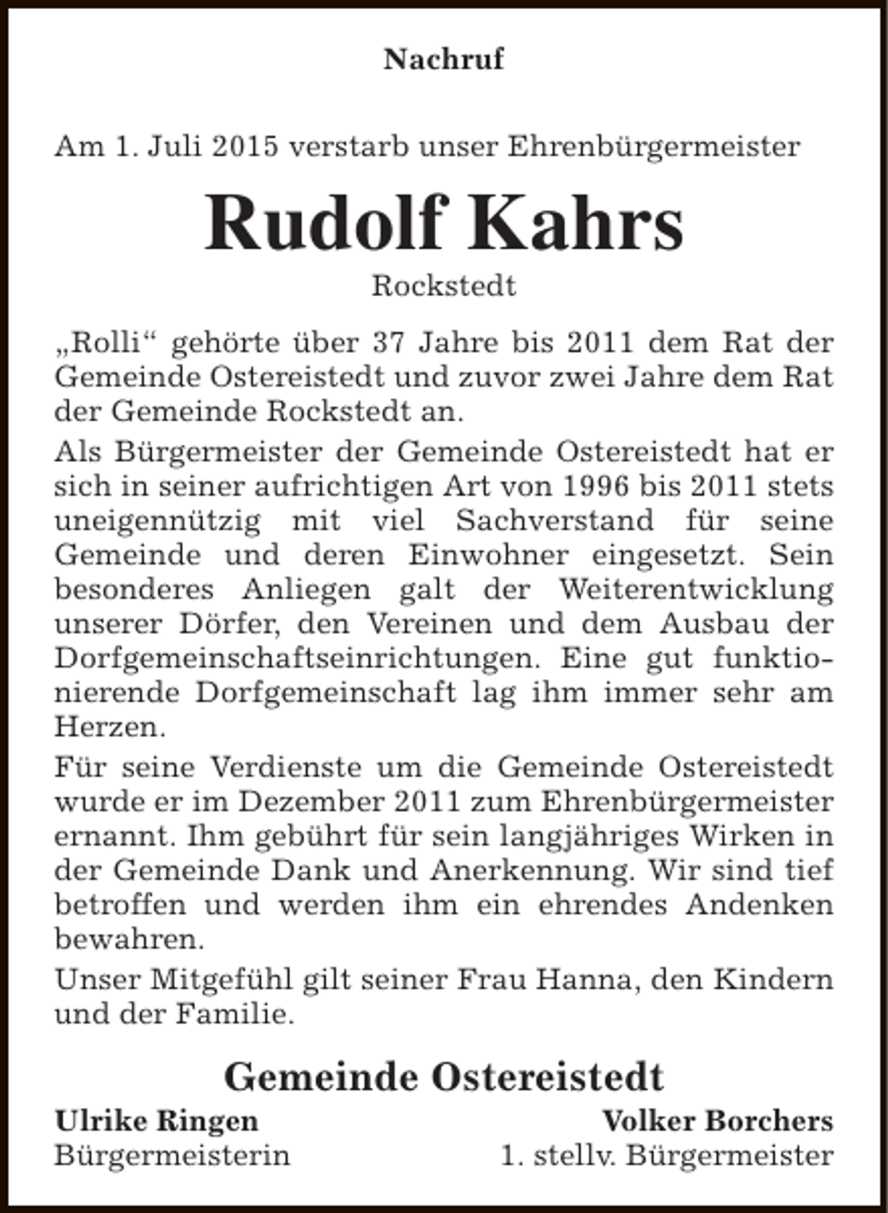 <p>Nachruf<br />Am 1. Juli 2015 verstarb unser Ehrenbürgermeister</p><p>Rudolf Kahrs<br />Rockstedt</p><p>„Rolli“ gehörte über 37 Jahre bis 2011 dem Rat der<br />Gemeinde Ostereistedt und zuvor zwei Jahre dem Rat<br />der Gemeinde Rockstedt an.<br />Als Bürgermeister der Gemeinde Ostereistedt hat er<br />sich in seiner aufrichtigen Art von 1996 bis 2011 stets<br />uneigennützig mit viel Sachverstand für seine<br />Gemeinde und deren Einwohner eingesetzt. Sein<br />besonderes Anliegen galt der Weiterentwicklung<br />unserer Dörfer, den Vereinen und dem Ausbau der<br />Dorfgemeinschaftseinrichtungen. Eine gut funktionierende Dorfgemeinschaft lag ihm immer sehr am<br />Herzen.<br />Für seine Verdienste um die Gemeinde Ostereistedt<br />wurde er im Dezember 2011 zum Ehrenbürgermeister<br />ernannt. Ihm gebührt für sein langjähriges Wirken in<br />der Gemeinde Dank und Anerkennung. Wir sind tief<br />betroffen und werden ihm ein ehrendes Andenken<br />bewahren.<br />Unser Mitgefühl gilt seiner Frau Hanna, den Kindern<br />und der Familie.</p><p>Gemeinde Ostereistedt</p><p>Ulrike Ringen<br />Bürgermeisterin</p><p>Volker Borchers<br />1. stellv. Bürgermeister</p>