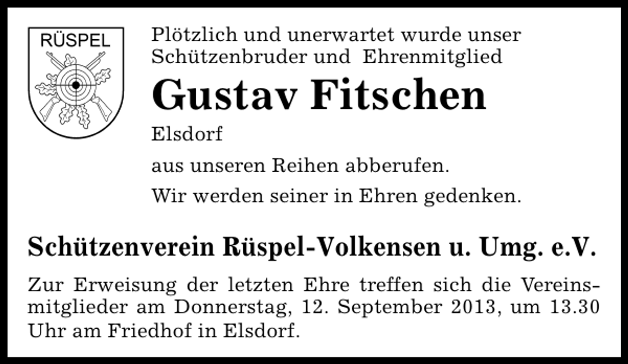 <p>Plötzlich und unerwartet wurde unser<br />Schützenbruder und Ehrenmitglied</p><p>Gustav Fitschen<br />Elsdorf</p><p>aus unseren Reihen abberufen.<br />Wir werden seiner in Ehren gedenken.</p><p>Schützenverein Rüspel-Volkensen u. Umg. e.V.<br />Zur Erweisung der letzten Ehre treffen sich die Vereinsmitglieder am Donnerstag, 12. September 2013, um 13.30<br />Uhr am Friedhof in Elsdorf.</p>