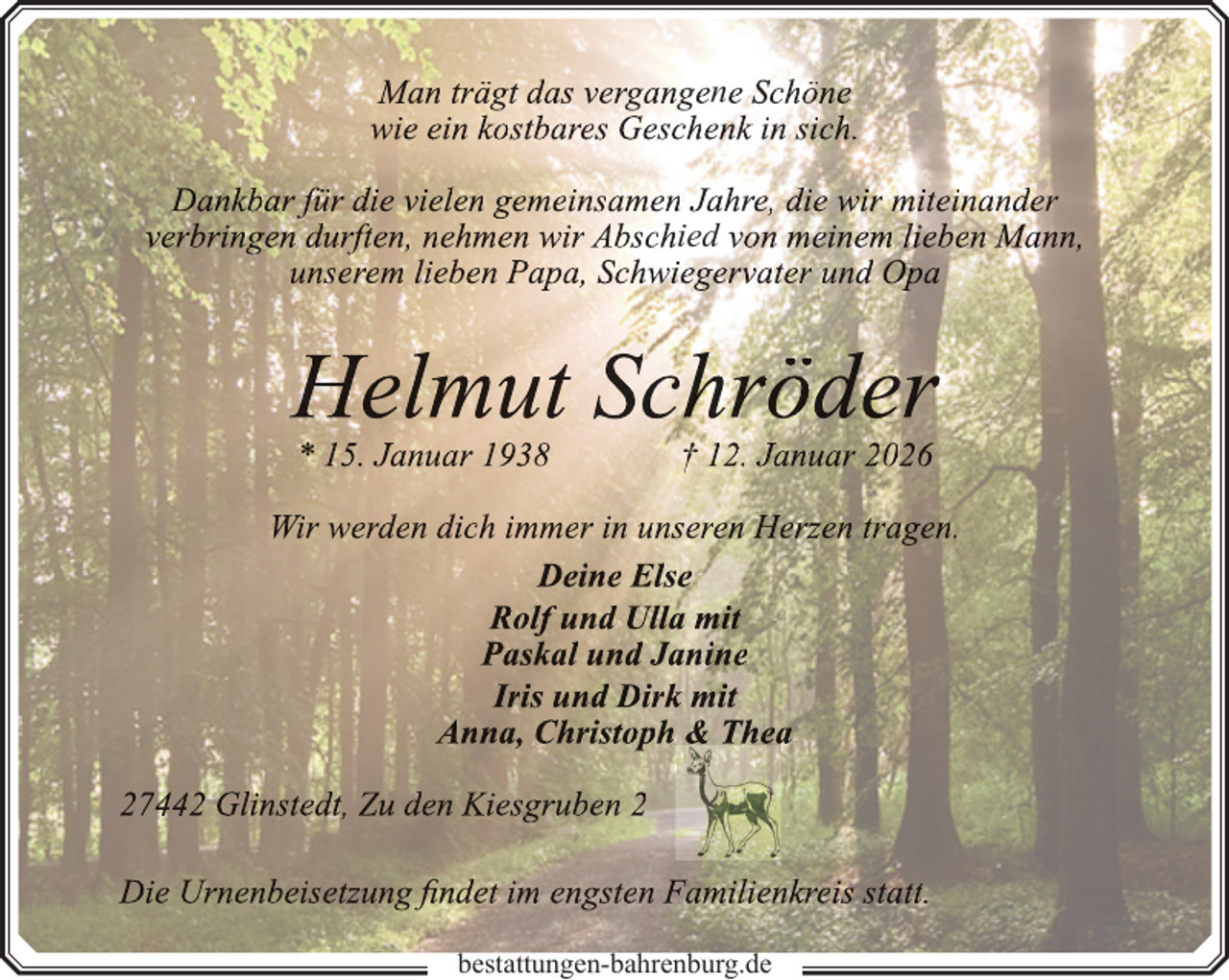 <p>Man trägt das vergangene Schöne<br />wie ein kostbares Geschenk in sich.<br />Dankbar für die vielen gemeinsamen Jahre, die wir miteinander<br />verbringen durften, nehmen wir Abschied von meinem lieben Mann,<br />unserem lieben Papa, Schwiegervater und Opa</p><p>Helmut Schröder<br />* 15. Januar 1938</p><p>† 12. Januar 2026</p><p>Wir werden dich immer in unseren Herzen tragen.<br />Deine Else<br />Rolf und Ulla mit<br />Paskal und Janine<br />Iris und Dirk mit<br />Anna, Christoph &amp; Thea<br />27442 Glinstedt, Zu den Kiesgruben 2<br />Die Urnenbeisetzung findet im engsten Familienkreis statt.<br />bestattungen-bahrenburg.de</p>
