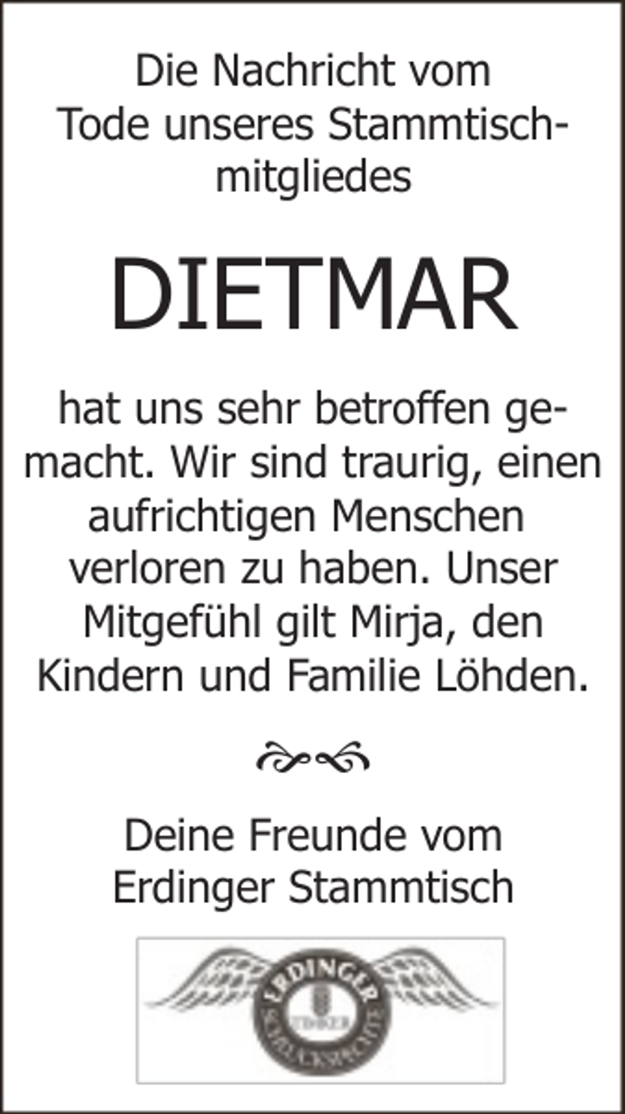 <p>Die Nachricht vom<br />Tode unseres Stammtischmitgliedes</p><p>DIETMAR<br />hat uns sehr betroffen gemacht. Wir sind traurig, einen<br />aufrichtigen Menschen<br />verloren zu haben. Unser<br />Mitgefühl gilt Mirja, den<br />Kindern und Familie Löhden.</p><p><br />Deine Freunde vom<br />Erdinger Stammtisch</p>