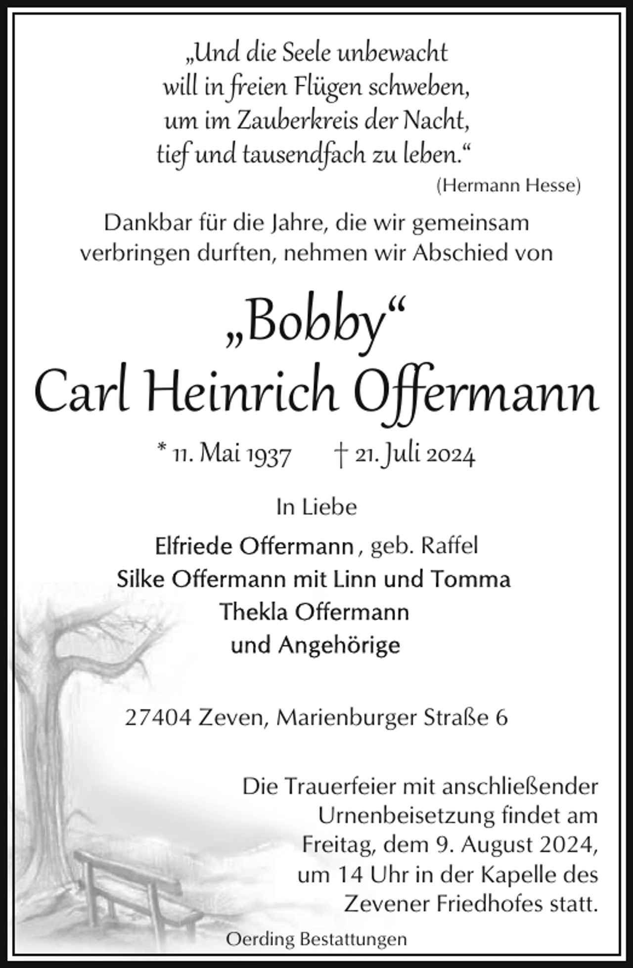 <p>„Und die Seele unbewacht<br />will in 'eien Flügen schweben,<br />um im Zauberkreis der Nacht,<br />tief und tausendfach zu leben.“<br />(Hermann Hesse)</p><p>Dankbar für die Jahre, die wir gemeinsam<br />verbringen durften, nehmen wir Abschied von</p><p>„Bobby“<br />Carl Heinrich Oﬀer�ann<br />* 11. Mai 1937</p><p>† 21. Juli 2024</p><p>In Liebe<br />, geb. Raffel</p><p>27404 Zeven, Marienburger Straße 6<br />Die Trauerfeier mit anschließender<br />Urnenbeisetzung findet am<br />Freitag, dem 9. August 2024,<br />um 14 Uhr in der Kapelle des<br />Zevener Friedhofes statt.<br />Oerding Bestattungen</p>