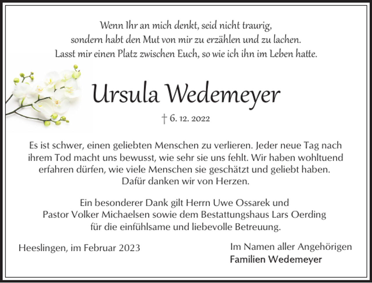 <p>Wenn Ihr an mich denkt, seid nicht t�aurig,<br />sonder habt den Mut von mir zu erzählen und zu lachen.<br />Lasst mir einen Platz zwischen Euch, so wie ich ihn im Leben ha!e.</p><p>Ursula Wedemeyer<br />† 6. 12. 2022</p><p>Es ist schwer, einen geliebten Menschen zu verlieren. Jeder neue Tag nach<br />ihrem Tod macht uns bewusst, wie sehr sie uns fehlt. Wir haben wohltuend<br />erfahren dürfen, wie viele Menschen sie geschätzt und geliebt haben.<br />Dafür danken wir von Herzen.<br />Ein besonderer Dank gilt Herrn Uwe Ossarek und<br />Pastor Volker Michaelsen sowie dem Bestattungshaus Lars Oerding<br />für die einfühlsame und liebevolle Betreuung.<br />Heeslingen, im Februar 2023</p><p>Im Namen aller Angehörigen</p>