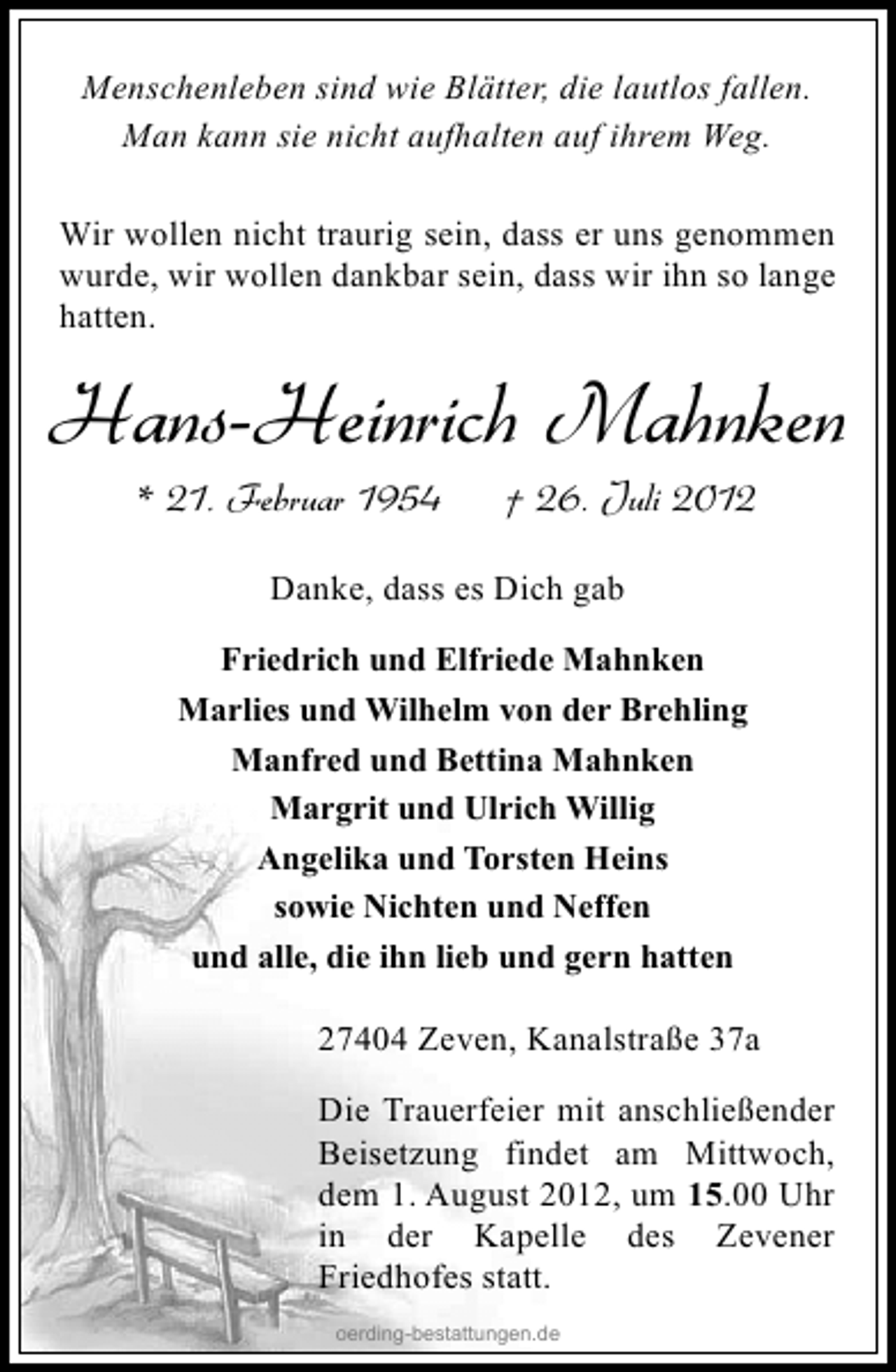 <p>Menschenleben sind wie Blätter, die lautlos fallen.<br />Man kann sie nicht aufhalten auf ihrem Weg.<br />Wir wollen nicht traurig sein, dass er uns genommen<br />wurde, wir wollen dankbar sein, dass wir ihn so lange<br />hatten.</p><p>Hans-Heinrich Mahnken<br />* 21. Februar 1954</p><p>† 26. Juli 2012</p><p>Danke, dass es Dich gab<br />Friedrich und Elfriede Mahnken<br />Marlies und Wilhelm von der Brehling<br />Manfred und Bettina Mahnken<br />Margrit und Ulrich Willig<br />Angelika und Torsten Heins<br />sowie Nichten und Neffen<br />und alle, die ihn lieb und gern hatten</p><p>27404 Zeven, Kanalstraße 37a<br />Die Trauerfeier mit anschließender<br />Beisetzung findet am Mittwoch,<br />dem 1. August 2012, um 15.00 Uhr<br />in der Kapelle des Zevener<br />Friedhofes statt.<br />oerding-bestattungen.de</p>